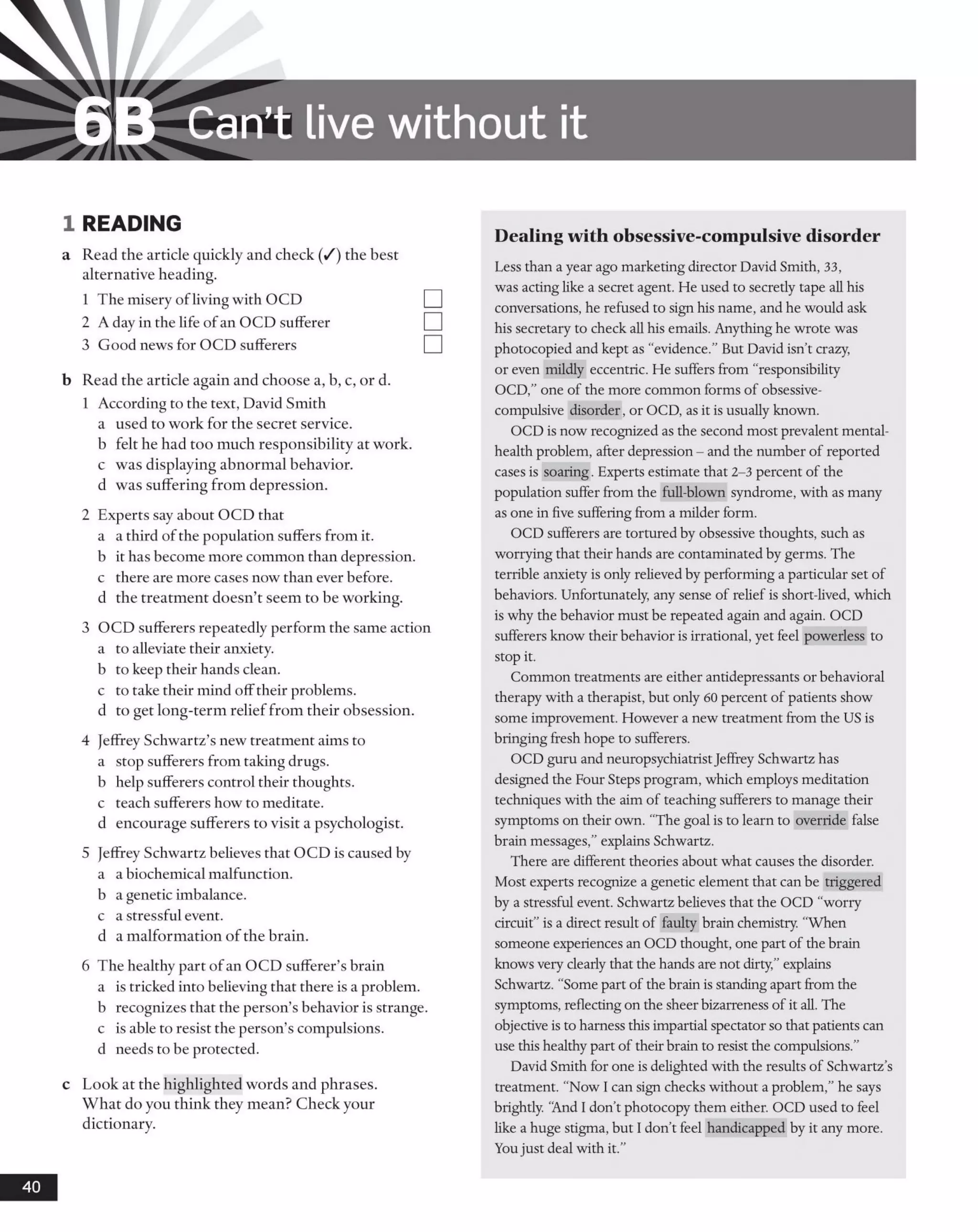6B Can’t live w ithout it
1 READING
a Read the article quickly and check (/) the best
alternative heading.
1 The misery ofliving with OCD
2 A day in the life of an OCD sufferer
3 Good news for OCD sufferers
b Read the article again and choose a, b, c, or d.
1 According to the text, David Smith
a used to work for the secret service,
b felt he had too much responsibility at work,
c was displaying abnormal behavior,
d was suffering from depression.
2 Experts say about OCD that
a a third of the population suffers from it.
b it has become more common than depression,
c there are more cases now than ever before,
d the treatment doesn’t seem to be working.
3 OCD sufferers repeatedly perform the same action
a to alleviate their anxiety.
b to keep their hands clean.
c to take their mind offtheir problems.
d to get long-term relieffrom their obsession.
4 Jeffrey Schwartz’s new treatment aims to
a stop sufferers from taking drugs.
b help sufferers control their thoughts,
c teach sufferers how to meditate,
d encourage sufferers to visit a psychologist.
5 Jeffrey Schwartz believes that OCD is caused by
a a biochemical malfunction.
b a genetic imbalance.
c a stressful event.
d a malformation of the brain.
6 The healthy part ofan OCD sufferer’s brain
a is tricked into believing that there is a problem,
b recognizes that the person’s behavior is strange,
c is able to resist the person’s compulsions,
d needs to be protected.
c Look at the highlighted words and phrases.
What do you think they mean? Check your
dictionary.
Dealing with obsessive-compulsive disorder
Less than a year ago marketing director David Smith, 33,
was acting like a secret agent. He used to secretly tape all his
conversations, he refused to sign his name, and he would ask
his secretary to check all his emails. Anything he wrote was
photocopied and kept as “evidence.” But David isn’t crazy,
or even mildly eccentric. He suffers from “responsibility
OCD,” one of the more common forms of obsessive-
compulsive disorder, or OCD, as it is usually known.
OCD is now recognized as the second most prevalent mental-
health problem, after depression - and the number of reported
cases is soaring. Experts estimate that 2-3 percent of the
population suffer from the full-blown syndrome, with as many
as one in five suffering from a milder form.
OCD sufferers are tortured by obsessive thoughts, such as
worrying that their hands are contaminated by germs. The
terrible anxiety is only relieved by performing a particular set o f
behaviors. Unfortunately, any sense of relief is short-lived, which
is why the behavior must be repeated again and again. OCD
sufferers know their behavior is irrational, yet feel powerless to
stop it.
Common treatments are either antidepressants or behavioral
therapy with a therapist, but only 60 percent of patients show
some improvement. However a new treatment from the US is
bringing fresh hope to sufferers.
OCD guru and neuropsychiatristJeffrey Schwartz has
designed the Four Steps program, which employs meditation
techniques with the aim of teaching sufferers to manage their
symptoms on their own. "The goal is to learn to override false
brain messages,” explains Schwartz.
There are different theories about what causes the disorder.
Most experts recognize a genetic element that can be triggered
by a stressful event. Schwartz believes that the OCD “worry
circuit” is a direct result o f faulty brain chemistry. “When
someone experiences an OCD thought, one part o f the brain
knows very clearly that the hands are not dirty,” explains
Schwartz. “Some part o f the brain is standing apart from the
symptoms, reflecting on the sheer bizarreness o f it all. The
objective is to harness this impartial spectator so that patients can
use this healthy part of their brain to resist the compulsions.”
David Smith for one is delighted with the results of Schwartz’s
treatment. “Now I can sign checks without a problem,”he says
brightly. ‘And I don’t photocopy them either. OCD used to feel
like a huge stigma, but I don’t feel handicapped by it any more.
Youjust deal with it.”
40
 