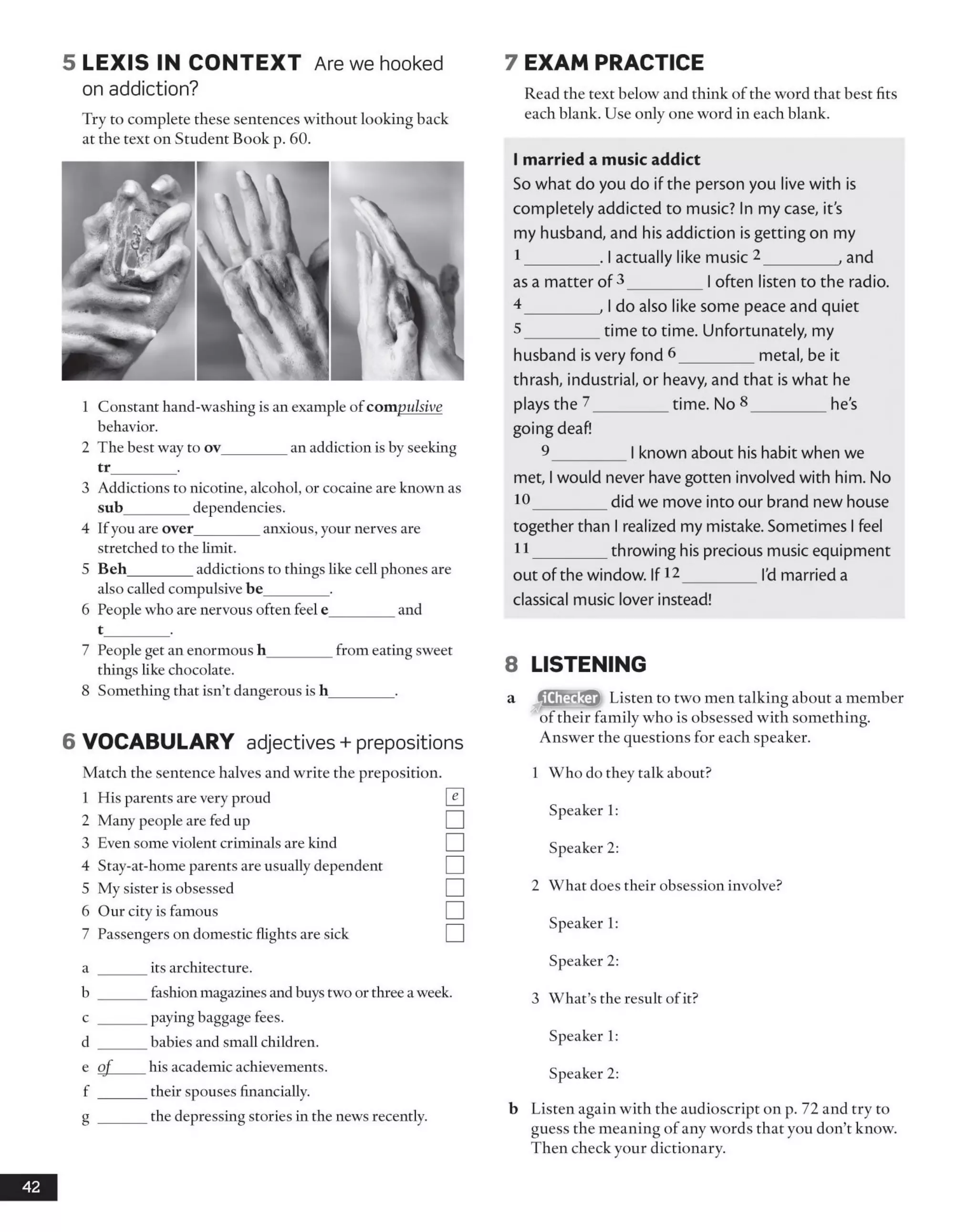 5 L E X IS IN C O N T EX T Are we hooked
on addiction?
Try to complete these sentences without looking back
at the text on Student Book p. 60.
1 Constant hand-washing is an example of com pulsive
behavior.
2 The best way to ov_________an addiction is by seeking
tr_________.
3 Addictions to nicotine, alcohol, or cocaine are known as
sub_________dependencies.
4 Ifyou are over________ anxious, your nerves are
stretched to the limit.
5 Beh_________addictions to things like cell phones are
also called compulsive be________ .
6 People who are nervous often feel e_________and
t_________.
7 People get an enormous h_________from eating sweet
things like chocolate.
8 Something that isn’t dangerous is h_________.
6 VOCABULARY adjectives + prepositions
Match the sentence halves and write the preposition.
1 His parents are very proud
2 Many people are fed up
3 Even some violent criminals are kind
4 Stay-at-home parents are usually dependent
5 My sister is obsessed
6 Our city is famous
7 Passengers on domestic flights are sick
a ______ its architecture.
b ______ fashion magazines and buys two or three a week.
c ______ Pa>'ing baggage fees.
d ______ babies and small children.
e o f his academic achievements.
f ______ their spouses financially.
g ______ the depressing stories in the news recently.
7 EXAM PRACTICE
Read the text below and think of the word that best fits
each blank. Use only one word in each blank.
I married a music addict
So what do you do if the person you live with is
completely addicted to music? In my case, it's
my husband, and his addiction is getting on my
I _______. I actually like music 2________, and
as a matter of 3________|often listen to the radio.
4 _______, I do also like some peace and quiet
5 _______time to time. Unfortunately, my
husband isvery fond 6________metal, be it
thrash, industrial, or heavy, and that is what he
plays the 2________time. No 8________ he's
going deaf!
9________I known about his habit when we
met, I would never havegotten involved with him. No
10________did we move into our brand new house
together than I realized my mistake. Sometimes I feel
I I _______throwing his precious music equipment
out ofthe window. If12________I'dmarried a
classical music lover instead!
8 LISTENING
Listen to two men talking about a member
of their family who is obsessed with something.
Answer the questions for each speaker.
1 Who do they talk about?
Speaker 1:
Speaker 2:
2 What does their obsession involve?
Speaker 1:
Speaker 2:
3 What’s the result of it?
Speaker 1:
Speaker 2:
b Listen again with the audioscript on p. 72 and try to
guess the meaning of any words that you don’t know.
Then check your dictionary.
42
^Checker"
 