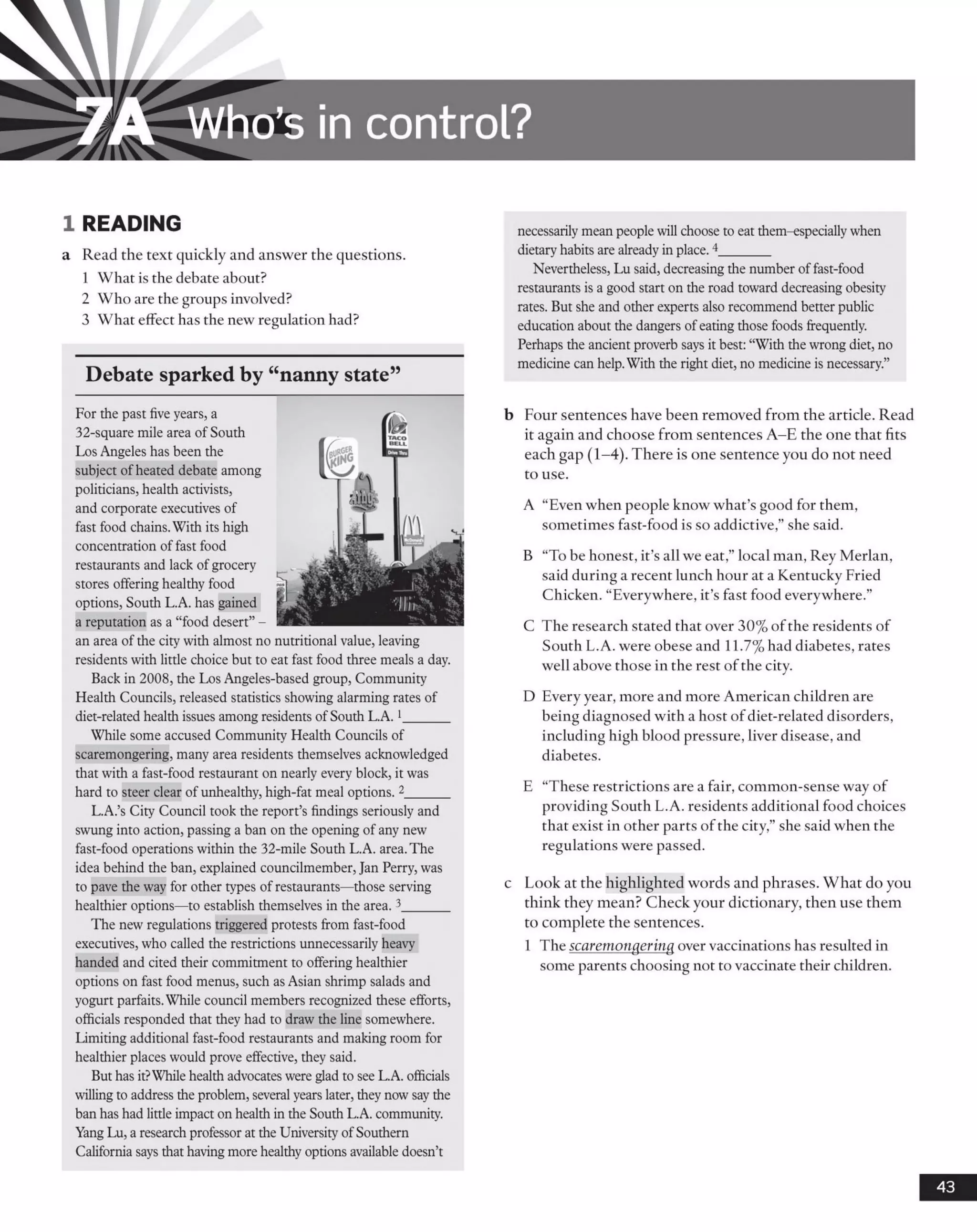 i A Who’s in control?
1 READING
a Read the text quickly and answer the questions.
1 What is the debate about?
2 Who are the groups involved?
3 What effect has the new regulation had?
Debate sparked by “nanny state”
For the past five years, a
32-square mile area of South
Los Angeles has been the
subject ofheated debate among
politicians, health activists,
and corporate executives of
fast food chains.With its high
concentration offast food
restaurants and lack ofgrocery
stores offering healthy food
options, South L.A. has gained
a reputation as a “food desert”-
an area of the city with almost no nutritional value, leaving
residents with little choice but to eat fast food three meals a day.
Back in 2008, the Los Angeles-based group, Community
Health Councils, released statistics showing alarming rates of
diet-related health issues among residents ofSouth L.A.1______
While some accused Community Health Councils of
scaremongering, many area residents themselves acknowledged
that with a fast-food restaurant on nearly every block, it was
hard to steer clear of unhealthy, high-fat meal options. 2______
L.A.’s City Council took the report’s findings seriously and
swunginto action, passing a ban on the opening of any new
fast-food operations within the 32-mile South L.A. area.The
idea behind the ban, explained councilmember, Jan Perry, was
to pave the way for other types ofrestaurants—those serving
healthier options—to establish themselves in the area. 3______
The newregulations triggered protests from fast-food
executives, who called the restrictions unnecessarily heavy
handed and cited their commitment to offering healthier
options on fast food menus, such as Asian shrimp salads and
yogurt parfaits.While council members recognized these efforts,
officials responded that they had to draw the line somewhere.
Limiting additional fast-food restaurants and making room for
healthier places would prove effective, they said.
But has it?While health advocateswere glad to seeL.A. officials
willingto address the problem, several years later, theynowsaythe
ban has had little impact on health inthe South L.A. community.
YangLu, a researchprofessor at the UniversityofSouthern
California says that havingmore healthyoptions available doesn’t
necessarilymean peoplewill choose to eat them-especiallywhen
dietaryhabits are alreadyinplace.4_______
Nevertheless, Lu said, decreasingthe number offast-food
restaurants is a good start on the road toward decreasing obesity
rates. But she and other experts also recommend better public
education about the dangers ofeatingthose foods frequently.
Perhaps the ancient proverb says it best: “With the wrongdiet, no
medicine can help.With the right diet, no medicine is necessary.”
b Four sentences have been removed from the article. Read
it again and choose from sentences A -E the one that fits
each gap (1-4). There is one sentence you do not need
to use.
A “Even when people know what’s good for them,
sometimes fast-food is so addictive,” she said.
B “To be honest, it’s all we eat,” local man, Rey Merlan,
said during a recent lunch hour at a Kentucky Fried
Chicken. “Everywhere, it’s fast food everywhere.”
C The research stated that over 30% of the residents of
South L.A. were obese and 11.7% had diabetes, rates
well above those in the rest of the city.
D Every year, more and more American children are
being diagnosed with a host ofdiet-related disorders,
including high blood pressure, liver disease, and
diabetes.
E “These restrictions are a fair, common-sense way of
providing South L.A. residents additional food choices
that exist in other parts ofthe city,” she said when the
regulations were passed.
c Look at the highlighted words and phrases. What do you
think they mean? Check your dictionary, then use them
to complete the sentences.
1 The scaremongering over vaccinations has resulted in
some parents choosing not to vaccinate their children.
43
 