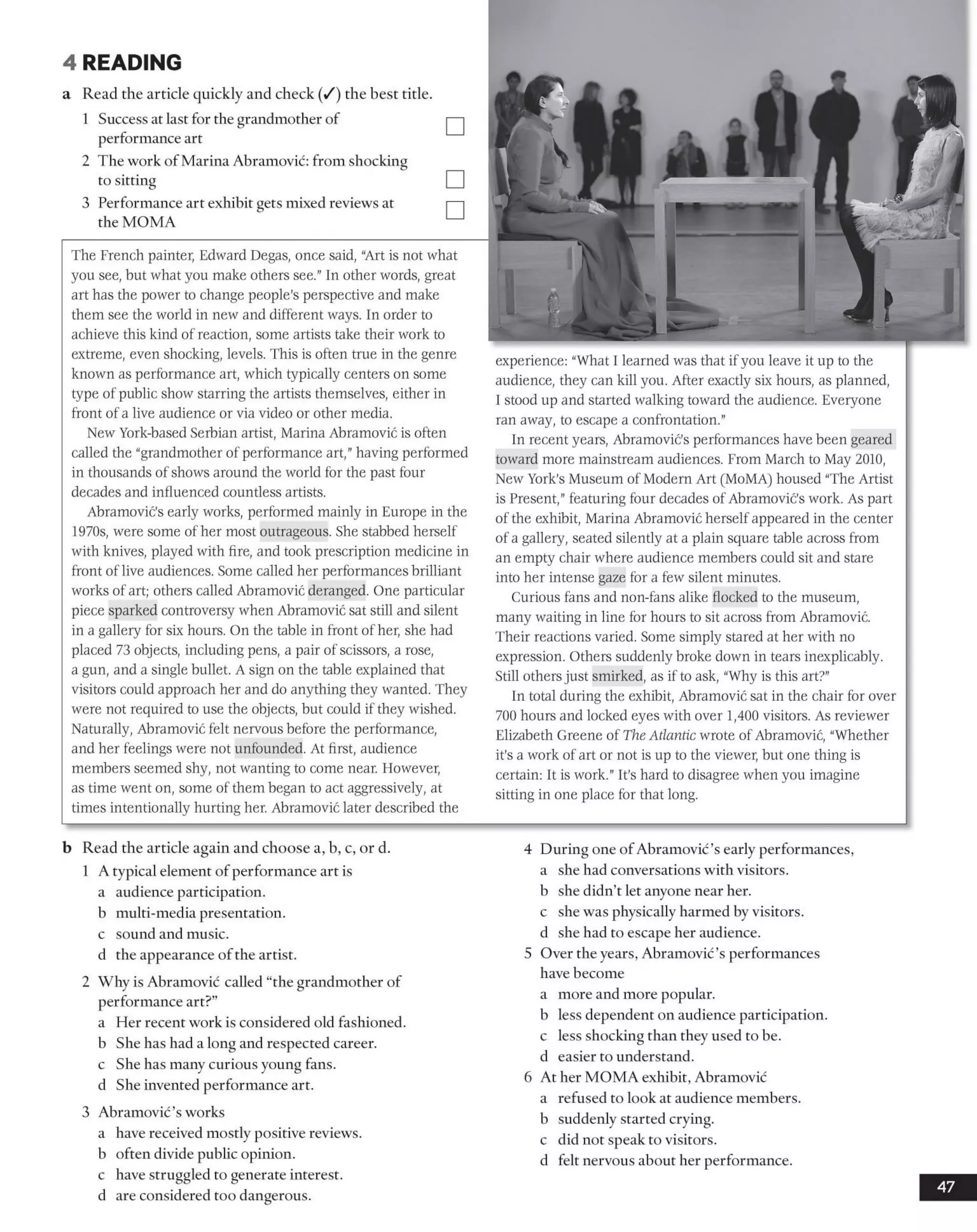 4 READING
a Read the article quickly and check (/) the best title
1 Success at last for the grandmother of
performance art
2 The work of Marina Abramovic: from shocking
to sitting
3 Performance art exhibit gets mixed reviews at
the MOMA
The French painter, Edward Degas, once said, "Art is not what
you see, but what you make others see." In other words, great
art has the power to change people’s perspective and make
them see the world in new and different ways. In order to
achieve this kind of reaction, some artists take their work to
extreme, even shocking, levels. This is often true in the genre
known as performance art, which typically centers on some
type of public show starring the artists themselves, either in
front of a live audience or via video or other media.
New York-based Serbian artist, Marina Abramovic is often
called the "grandmother of performance art,”having performed
in thousands of shows around the world for the past four
decades and influenced countless artists.
Abramovic's early works, performed mainly in Europe in the
1970s, were some of her most outrageous. She stabbed herself
with knives, played with fire, and took prescription medicine in
front of live audiences. Some called her performances brilliant
works of art; others called Abramovic deranged. One particular
piece sparked controversy when Abramovic sat still and silent
in a gallery for six hours. On the table in front of her, she had
placed 73 objects, including pens, a pair of scissors, a rose,
a gun, and a single bullet. A sign on the table explained that
visitors could approach her and do anything they wanted. They
were not required to use the objects, but could if they wished.
Naturally, Abramovic felt nervous before the performance,
and her feelings were not unfounded. At first, audience
members seemed shy, not wanting to come near. However,
as time went on, some of them began to act aggressively, at
times intentionally hurting her. Abramovic later described the
ə
experience: “What I learned was that if you leave it up to the
audience, they can kill you. After exactly six hours, as planned,
1 stood up and started walking toward the audience. Everyone
ran away, to escape a confrontation."
In recent years, Abramovic’s performances have been geared
toward more mainstream audiences. From March to May 2010,
New York’s Museum of Modern Art (MoMA) housed “The Artist
is Present,”featuring four decades of Abramovic’s work. As part
of the exhibit, Marina Abramovic herselfappeared in the center
of a gallery, seated silently at a plain square table across from
an empty chair where audience members could sit and stare
into her intense gaze for a few silent minutes.
Curious fans and non-fans alike flocked to the museum,
many waiting in line for hours to sit across from Abramovic.
Their reactions varied. Some simply stared at her with no
expression. Others suddenly broke down in tears inexplicably.
Still othersjust smirked, as if to ask, “Why is this art?"
In total during the exhibit, Abramovic sat in the chair for over
700 hours and locked eyes with over 1,400 visitors. As reviewer
Elizabeth Greene of The Atlantic wrote of Abramovic, “Whether
it’s a work of art or not is up to the viewer, but one thing is
certain: It is work." It’s hard to disagree when you imagine
sitting in one place for that long.
b Read the article again and choose a, b, c, or d.
1 A typical element of performance art is
a audience participation.
b multi-media presentation,
c sound and music,
d the appearance ofthe artist.
2 Why is Abramovic called “the grandmother of
performance art?”
a Her recent work is considered old fashioned,
b She has had a long and respected career,
c She has many curious young fans,
d She invented performance art.
3 Abramovic’s works
a have received mostly positive reviews,
b often divide public opinion,
c have struggled to generate intei-est.
d are considered too dangerous.
4 During one ofAbramovic’s early performances,
a she had conversations with visitors.
b she didn’t let anyone near her.
c she was physically harmed by visitors,
d she had to escape her audience.
5 Over the years, Abramovic’s performances
have become
a more and more popular,
b less dependent on audience participation,
c less shocking than they used to be.
d easier to understand.
6 At her MOMA exhibit, Abramovic
a refused to look at audience members,
b suddenly started crying,
c did not speak to visitors,
d felt nervous about her performance.
47
 