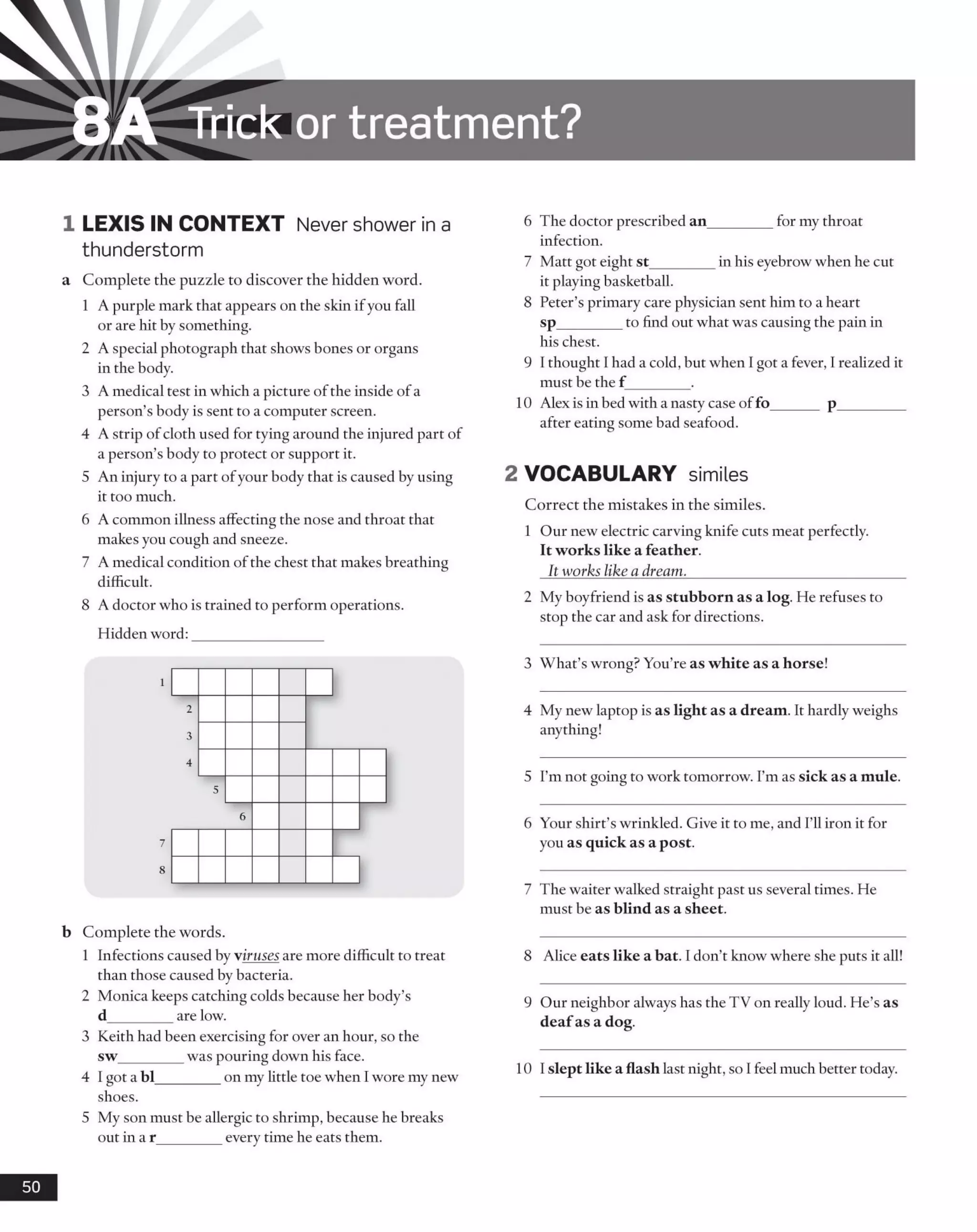 8A Trick or treatm ent?
1 LEXIS IN CONTEXT Never shower in a
thunderstorm
a Complete the puzzle to discover the hidden word.
1 A purple mark that appears on the skin ifyou fall
or are hit by something.
2 A special photograph that shows bones or organs
in the body.
3 A medical test in which a picture ofthe inside ofa
person’s body is sent to a computer screen.
4 A strip of cloth used for tying around the injured part of
a person’s body to protect or support it.
5 An injury to a part ofyour body that is caused by using
it too much.
6 A common illness affecting the nose and throat that
makes you cough and sneeze.
7 A medical condition of the chest that makes breathing
difficult.
8 A doctor who is trained to perform operations.
Hidden word:
b Complete the words.
1 Infections caused by viruses are more difficult to treat
than those caused by bacteria.
2 Monica keeps catching colds because her body’s
d_________are low.
3 Keith had been exercising for over an hour, so the
sw_________was pouring down his face.
4 I got a bl_________on my little toe when Iwore my new
shoes.
5 My son must be allergic to shrimp, because he breaks
out in a r_________every time he eats them.
6 The doctor prescribed an_________for my throat
infection.
7 Matt got eight st_________in his eyebrow when he cut
it playing basketball.
8 Peter’s primary care physician sent him to a heart
sp_________to find out what was causing the pain in
his chest.
9 I thought 1had a cold, but when I got a fever, 1realized it
must be the f ________.
10 Alex is in bed with a nasty case offo______ p_________
after eating some bad seafood.
2 VOCABULARY similes
Correct the mistakes in the similes.
1 Our new electric carving knife cuts meat perfectly.
It works like a feather.
It works like a dream.______________________________
2 My boyfriend is as stubborn as a log. He refuses to
stop the car and ask for directions.
3 What’s wrong? You’re as white as a horse!
4 My new laptop is as light as a dream. It hardly weighs
anything!
5 I’m not going to work tomorrow. I’m as sick as a mule.
6 Your shirt’s wrinkled. Give it to me, and I’ll iron it for
you as quick as a post.
7 The waiter walked straight past us several times. He
must be as blind as a sheet.
8 Alice eats like a bat. I don’t know where she puts it all!
9 Our neighbor always has the TV on really loud. He’s as
deafas a dog.
10 I slept like a flash last night, so I feel much better today.
50
 