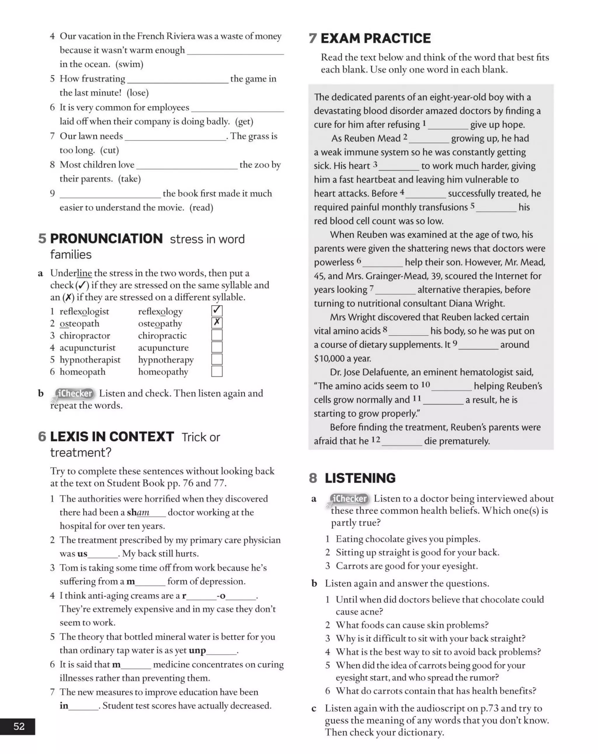 4 Our vacation in the French Riviera was a waste ofmoney
because it wasn’t warm enough_____________________
in the ocean, (swim)
5 How frustrating______________________ the game in
the last minute! (lose)
6 It is very common for employees____________________
laid offwhen their company is doing badly, (get)
7 Our lawn needs______________________ .The grass is
too long, (cut)
8 Most children love______________________ the zoo by
their parents, (take)
9 ______________________ the book first made it much
easier to understand the movie, (read)
5 PRONUNCIATION stress inword
families
a Underline the stress in the two words, then put a
check (/) if they are stressed on the same syllable and
an (X) if they are stressed on a different syllable.
1 reflexologist reflexology 0
2 osteopath osteopathy L*J
3 chiropractor chiropractic □4 acupuncturist acupuncture □5 hypnotherapist hypnotherapy □6 homeopath homeopathy □
b Listen and check. Then listen again and
repeat the words.
6 LEXIS IN CONTEXT Trick or
treatment?
Try to complete these sentences without looking back
at the text on Student Book pp. 76 and 77.
1 The authorities were horrified when they discovered
there had been a sham doctor working at the
hospital for over ten years.
2 The treatment prescribed by my primary care physician
was us______ . My back still hurts.
3 Tom is taking some time off from work because he’s
suffering from a m_______form of depression.
4 I think anti-aging creams are a r______ -o______ .
They’re extremely expensive and in my case they don’t
seem to work.
5 The theory that bottled mineral water is better for you
than ordinary tap water is as yet unp______ .
6 It is said that m______ medicine concentrates on curing
illnesses rather than preventing them.
7 The new measures to improve education have been
in______ . Student test scores have actually decreased.
52
7 EXAM PRACTICE
Read the text below and think of the word that best fits
each blank. Use only one word in each blank.
The dedicated parents of an eight-year-old boy with a
devastating blood disorder amazed doctors by finding a
cure for him after refusing 1_________give up hope.
As Reuben Mead 2_________growing up, he had
a weak immune system so he was constantly getting
sick. His heart 3_________to work much harder, giving
him a fast heartbeat and leaving him vulnerable to
heart attacks. Before 4 _________successfully treated, he
required painful monthly transfusions 5_________his
red blood cell count was so low.
When Reuben was examined at the age of two, his
parents were given the shattering news that doctors were
powerless 6_________help their son. However, Mr. Mead,
45, and Mrs. Grainger-Mead, 39, scoured the Internet for
years looking 7_________alternative therapies, before
turning to nutritional consultant Diana Wright.
Mrs Wright discovered that Reuben lacked certain
vital amino acids8________ his body, so he was put on
a course of dietary supplements. It9_________around
$10,000 a year.
Dr. Jose Delafuente, an eminent hematologist said,
"The amino acids seem to 10_________helping Reuben's
cells grow normally and 11_________a result, he is
starting to grow properly."
Before finding the treatment, Reubens parents were
afraid that he 12_________die prematurely.
8 LISTENING
a (SSEjCS) Listen to a doctor being interviewed about
these three common health beliefs. Which one(s) is
partly true?
1 Eating chocolate gives you pimples.
2 Sitting up straight is good for your back.
3 Carrots are good for your eyesight.
b Listen again and answer the questions.
1 Until when did doctors believe that chocolate could
cause acne?
2 What foods can cause skin problems?
3 Why is it difficult to sit with your back straight?
4 What is the best way to sit to avoid back problems?
5 When did the idea ofcarrots being good foryour
eyesight start, and who spread the rumor?
6 What do carrots contain that has health benefits?
c Listen again with the audioscript on p.73 and try to
guess the meaning of any words that you don’t know.
Then check your dictionary.
 