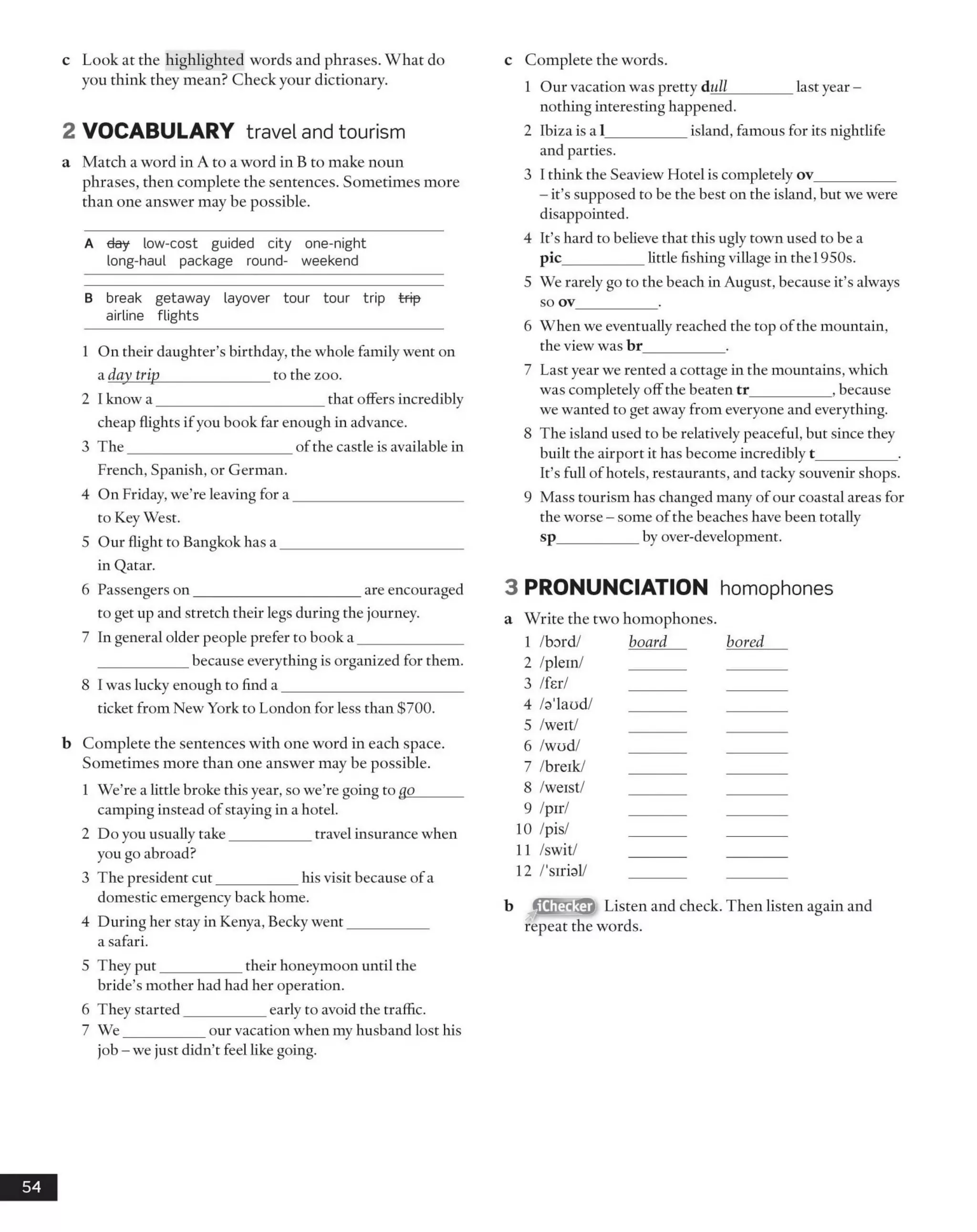 c Look at the highlighted words and phrases. What do
you think they mean? Check your dictionary.
2 VOCABULARY travel and tourism
a Match a word in A to a word in B to make noun
phrases, then complete the sentences. Sometimes more
than one answer may be possible.
A day low-cost guided city one-night
long-haul package round- weekend
B break getaway layover tour tour trip trip
airline flights
1 On their daughter’s birthday, the whole family went on
a day trip_______________to the zoo.
2 I know a _______________________that offers incredibly
cheap flights if you book far enough in advance.
3 The______________________ of the castle is available in
French, Spanish, or German.
4 On Friday, we’re leaving for a _______________________
to Key West.
5 Our flight to Bangkok has a _________________________
in Qatar.
6 Passengers on_______________________are encouraged
to get up and stretch their legs during the journey.
7 In general older people prefer to book a ______________
____________ because everything is organized for them.
8 I was lucky enough to find a _________________________
ticket from New York to London for less than $700.
b Complete the sentences with one word in each space.
Sometimes more than one answer may be possible.
1 We’re a little broke this year, so we’re going to go______
camping instead of staying in a hotel.
2 Do you usually take___________ travel insurance when
you go abroad?
3 The president cut___________ his visit because of a
domestic emergency back home.
4 During her stay in Kenya, Becky went___________
a safari.
5 They put___________ their honeymoon until the
bride’s mother had had her operation.
6 They started___________ early to avoid the traffic.
7 W e___________ our vacation when my husband lost his
job - we just didn’t feel like going.
c Complete the words.
1 Our vacation was pretty dull_________last year -
nothing interesting happened.
2 Ibiza is a 1___________ island, famous for its nightlife
and parties.
3 I think the Seaview Hotel is completely ov___________
- it’s supposed to be the best on the island, but we were
disappointed.
4 It’s hard to believe that this ugly town used to be a
pic___________little fishing village in the 1950s.
5 We rarely go to the beach in August, because it’s always
so ov___________ .
6 When we eventually reached the top ofthe mountain,
the view was br___________ .
7 Last year we rented a cottage in the mountains, which
was completely offthe beaten tr___________, because
we wanted to get away from everyone and everything.
8 The island used to be relatively peaceful, but since they
built the airport it has become incredibly t___________ .
It’s full of hotels, restaurants, and tacky souvenir shops.
9 Mass tourism has changed many of our coastal areas for
the worse - some ofthe beaches have been totally
sp___________ by over-development.
3 PRONUNCIATION homophones
a Write the two homophones.
Listen and check. Then listen again and
repeat the words.
54
1 /bord/
2 /plein/
3 /fer/
4 /a'laod/
5 Aveit/
6 Avud/
7 /breik/
8 Aveist/
9 /pir/
10 /pis/
11 /swit/
12 /'sirial/
board bored
 
