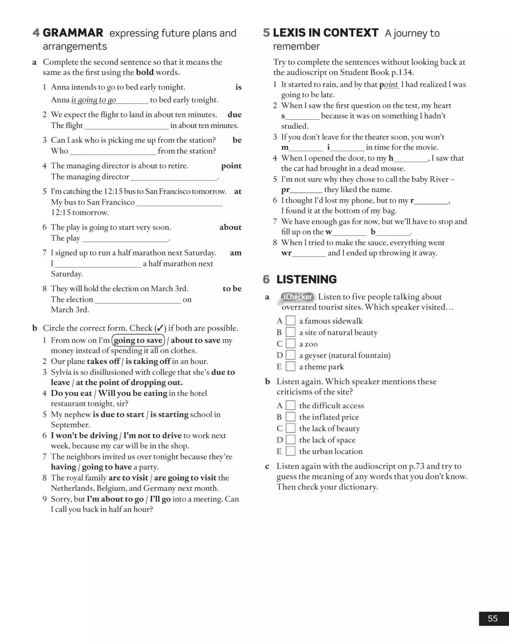4 GRAMMAR expressing future plans and
arrangements
a Complete the second sentence so that it means the
same as the first using the bold words.
1 Anna intends to go to bed early tonight. is
Anna is going to go________ to bed early tonight.
2 We expect the flight to land in about ten minutes, due
The flight______________________in about ten minutes.
3 Can I ask who is picking me up from the station? be
W ho______________________ from the station?
4 The managing director is about to retire. point
The managing director______________________ .
5 I'mcatching the 12:15 bus to San Francisco tomorrow, at
My bus to San Francisco______________________
12:15 tomorrow.
6 The play is going to start very soon. about
The play______________________ .
7 I signed up to run a half marathon next Saturday. am
I ______________________ a half marathon next
Saturday.
8 They will hold the election on March 3rd. to be
The election______________________ on
March 3rd.
b Circle the correct form. Check (/) if both are possible.
1 From now on I’m (going to save) /about to save my
money instead of spending it all on clothes.
2 Our plane takes off /is taking offin an hour.
3 Sylvia is so disillusioned with college that she’s due to
leave / at the point of dropping out.
4 Do you eat /Will you be eating in the hotel
restaurant tonight, sir?
5 My nephew is due to start /is starting school in
September.
6 I won’t be driving /I’m not to drive to work next
week, because my car will be in the shop.
7 The neighbors invited us over tonight because they’re
having /going to have a party.
8 The royal family are to visit /are going to visit the
Netherlands, Belgium, and Germany next month.
9 Sorry, but I’m about to go /I’ll go into a meeting. Can
I call you back in halfan hour?
5 LEXIS IN CONTEXT Ajourney to
remember
Try to complete the sentences without looking back at
the audioscript on Student Book p.134.
1 It started to rain, and by that point I had realized I was
going to be late.
2 When I saw the first question on the test, my heart
s_________because it was on something I hadn’t
studied.
3 Ifyou don’t leave for the theater soon, you won’t
m_________ i_________in time for the movie.
4 When I opened the door, to my h_________, I saw that
the cat had brought in a dead mouse.
5 I’m not sure why they chose to call the baby River -
pr________ they liked the name.
6 I thought I’d lost my phone, but to my r_________,
I found it at the bottom ofmy bag.
7 We have enough gas for now, but we’ll have to stop and
fill up on the w_________ b_________.
8 When I tried to make the sauce, everything went
wr_________and I ended up throwing it away.
6 LISTENING
a Listen to five people talking about
overrated tourist sites. Which speaker visited...
A [ ] a famous sidewalk
b D a site ofnatural beauty
c D a zoo
d B a geyser (natural fountain)
E I |a theme park
b Listen again. Which speaker mentions these
criticisms of the site?
A Q the difficult access
B Q the inflated price
C Q the lack of beauty
D Q the lack of space
E Q the urban location
c Listen again with the audioscript on p.73 and try to
guess the meaning of any words that you don’t know.
Then check your dictionary.
55
 