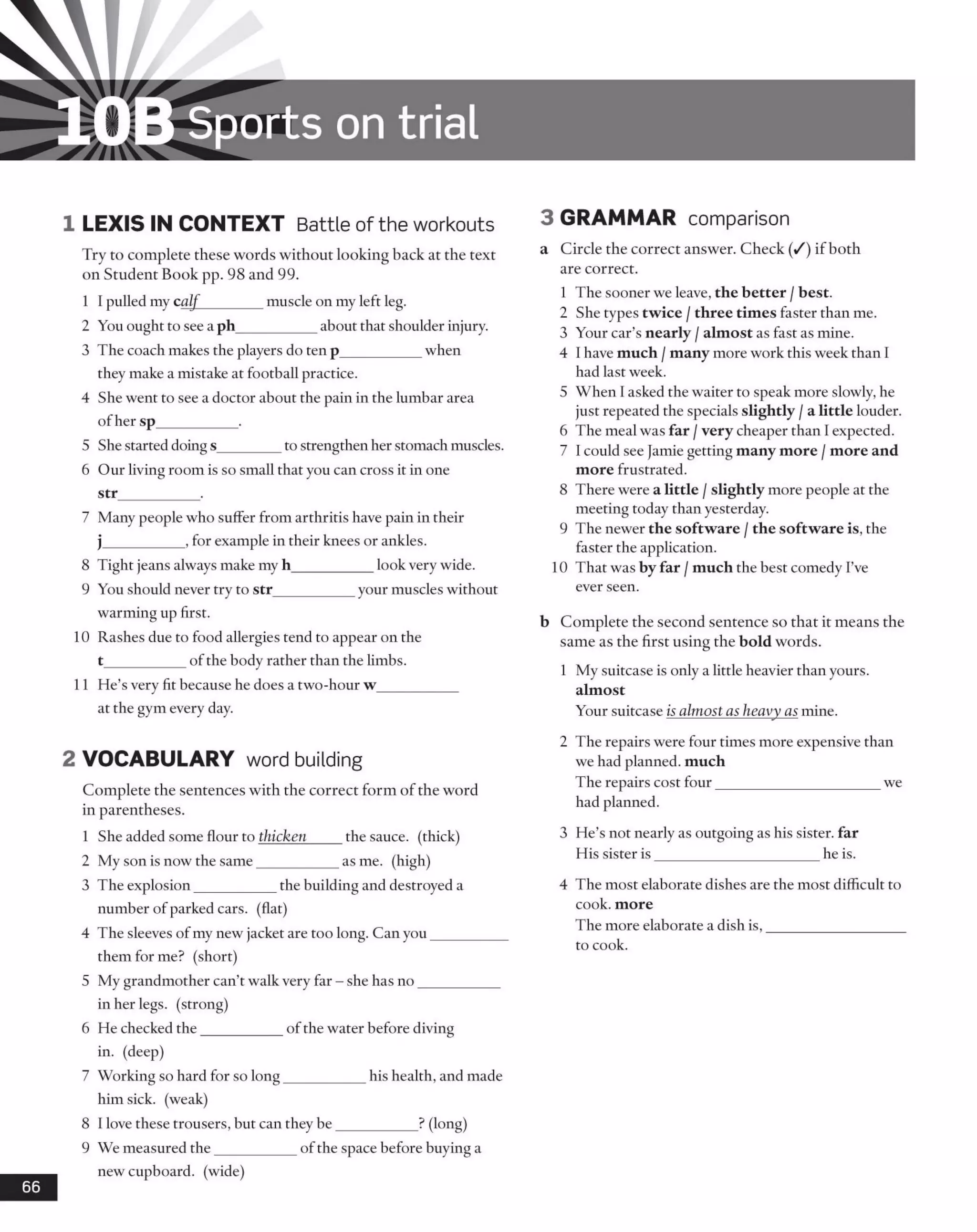 10B Sports on trial
1 LEXIS IN CONTEXT Battle of the workouts
Try to complete these words without looking back at the text
on Student Book pp. 98 and 99.
1 I pulled my calf________ muscle on my left leg.
2 You ought to see a ph___________about that shoulder injury.
3 The coach makes the players do ten p___________ when
they make a mistake at football practice.
4 She went to see a doctor about the pain in the lumbar area
ofher sp__________ .
5 She started doings________ to strengthen her stomach muscles.
6 Our living room is so small that you can cross it in one
str___________ .
7 Many people who suffer from arthritis have pain in their
j___________, for example in their knees or ankles.
8 Tight jeans always make my h___________ look very wide.
9 You should never try to str___________ your muscles without
warming up first.
10 Rashes due to food allergies tend to appear on the
t___________ofthe body rather than the limbs.
11 He’s very fit because he does a two-hour w___________
at the gym every day.
2 VOCABULARY word building
Complete the sentences with the correct form of the word
in parentheses.
1 She added some flour to thicken____ the sauce, (thick)
2 My son is now the same___________ as me. (high)
3 The explosion___________ the building and destroyed a
number of parked cars, (flat)
4 The sleeves of my new jacket are too long. Can you__________
them for me? (short)
5 My grandmother can’t walk very far - she has no___________
in her legs, (strong)
6 He checked the___________ of the water before diving
in. (deep)
7 Working so hard for so long___________ his health, and made
him sick, (weak)
8 1love these trousers, but can they be___________ ? (long)
9 We measured the___________ of the space before buying a
new cupboard, (wide)
66
3 GRAMMAR comparison
a Circle the correct answer. Check (/) if both
are correct.
1 The sooner we leave, the better /best.
2 She types twice /three times faster than me.
3 Your car’s nearly /almost as fast as mine.
4 I have much /many more work this week than I
had last week.
5 When 1asked the waiter to speak more slowly, he
just repeated the specials slightly /a little louder.
6 The meal was far /very cheaper than Iexpected.
7 I could see Jamie getting many more /more and
more frustrated.
8 There were a little /slightly more people at the
meeting today than yesterday.
9 The newer the software /the software is, the
faster the application.
10 That was by far /much the best comedy I’ve
ever seen.
b Complete the second sentence so that it means the
same as the first using the bold words.
1 My suitcase is only a little heavier than yours,
almost
Your suitcase is almost as heavy as mine.
2 The repairs were four times more expensive than
we had planned, much
The repairs cost four______________________ we
had planned.
3 He’s not nearly as outgoing as his sister, far
His sister is______________________ he is.
4 The most elaborate dishes are the most difficult to
cook, more
The more elaborate a dish is,___________________
to cook.
 