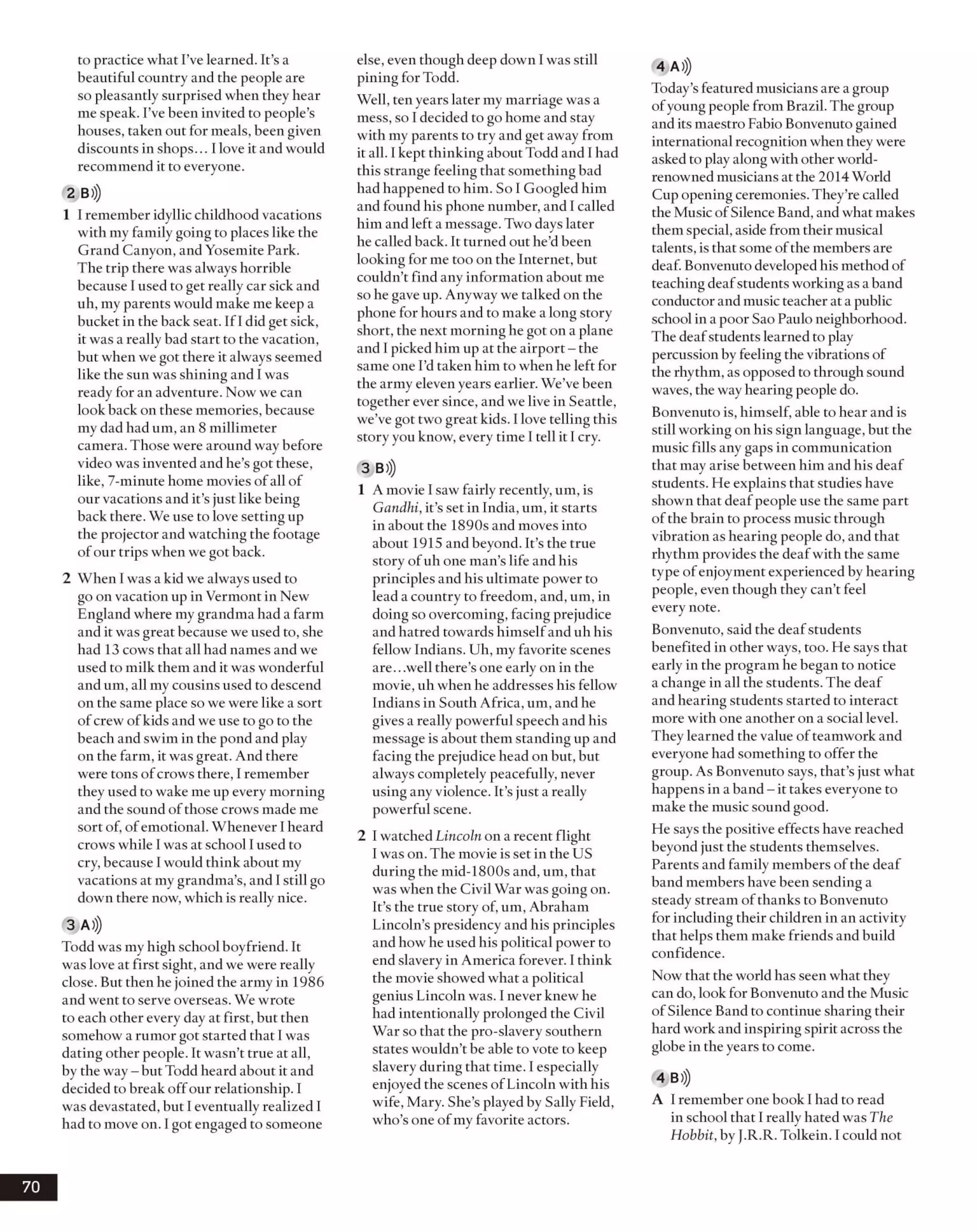 to practice what I’ve learned. It’s a
beautiful country and the people are
so pleasantly surprised when they hear
me speak. I’ve been invited to people’s
houses, taken out for meals, been given
discounts in shops... Ilove it and would
recommend it to everyone.
2 B>))
1 I remember idyllic childhood vacations
with my family going to places like the
Grand Canyon, and Yosemite Park.
The trip there was alwayshorrible
because I usedto get really car sick and
uh, my parents would make me keep a
bucket in the back seat. If I did get sick,
it was a really bad start to the vacation,
but when wegot there it always seemed
like the sun wasshining and I was
ready for an adventure. Now we can
look back on these memories, because
my dadhad um, an 8 millimeter
camera. Those were around way before
video was invented and he’s got these,
like, 7-minute home movies ofall of
our vacations and it’sjust like being
back there. We use to love setting up
the projector and watching the footage
ofour trips when we got back.
2 When I wasa kid we always used to
go on vacation up in Vermont in New
England where my grandma had a farm
and it wasgreat because we used to, she
had 13 cows that all had names and we
used to milk them and it was wonderful
andum, all my cousins used to descend
on the same place so we were like a sort
ofcrew ofkids and we use to go to the
beach and swim in the pond and play
on the farm, it was great. And there
were tons ofcrows there, I remember
they used to wake me up every morning
and the sound ofthose crows made me
sort of, ofemotional. Whenever I heard
crows while I was at school Iused to
cry, because 1would think about my
vacations at my grandma’s, and Istill go
down there now, which is really nice.
3 A)))
Toddwas my high school boyfriend. It
was love at first sight, and we were really
close. But then he joined the army in 1986
and went to serve overseas. We wrote
to each other every day at first, but then
somehow a rumor got started that Iwas
dating other people. It wasn’t true at all,
by the way- but Todd heard about it and
decided to break offour relationship. I
wasdevastated, but I eventually realized I
had to move on. I got engaged to someone
else, even though deep down I was still
pining for Todd.
Well, ten years later my marriage was a
mess, so I decided to gohome and stay
with my parents to try and get away from
it all. Ikept thinking about Todd and Ihad
this strange feeling that something bad
had happened to him. So I Googled him
and found his phone number, and I called
him and left a message. Two dayslater
he called back. It turned out he’dbeen
looking for me too on the Internet, but
couldn’t find anv information about meJ
so he gave up. Anyway we talked on the
phone for hours and to make a long story
short, the next morning he got on a plane
and I picked him upat the airport- the
same one I’dtaken him to whenhe left for
the army elevenyears earlier. We’ve been
together ever since, and we live in Seattle,
we’ve got two great kids. I love telling this
story you know, every time 1tell it I cry.
3 B)))
1 Amovie I sawfairly recently, um, is
Gandhi, it’s set in India, um, it starts
in about the 1890s and moves into
about 1915 and beyond. It’s the true
story ofuh one man’s life and his
principles and his ultimate power to
lead a country to freedom, and, um, in
doingso overcoming, facing prejudice
and hatred towards himselfand uh his
fellow Indians. Uh, my favorite scenes
are...well there’s one early on in the
movie, uh when he addresses his fellow
Indians in South Africa, um, and he
gives a really powerful speech and his
message is about them standing up and
facing the prejudice head on but, but
always completely peacefully, never
using any violence. It’s just a really
powerful scene.
2 I watched Lincoln on a recent flight
I wason. The movie is set in the US
during the mid-1800s and, um, that
was when the Civil War was going on.
It’s the true story of, um, Abraham
Lincoln’s presidency and his principles
and howhe used his political power to
end slavery in America forever. I think
the movie showedwhat a political
genius Lincoln was. I never knew he
had intentionally prolonged the Civil
War so that the pro-slaverysouthern
states wouldn’t be able to vote to keep
slavery during that time. I especially
enjoyed the scenes ofLincoln with his
wife, Mary. She’s played by Sally Field,
who’s one ofmy favorite actors.
4 A)))
Today’sfeatured musicians are a group
ofyoung people from Brazil. The group
and its maestro Fabio Bonvenuto gained
international recognition when theywere
asked to playalong withother world-
renowned musicians at the 2014 World
Cupopening ceremonies. They’re called
the Music ofSilence Band, and what makes
themspecial, aside from theirmusical
talents, is that some ofthe members are
deaf. Bonvenutodeveloped his method of
teaching deafstudentsworkingas aband
conductor and musicteacher at apublic
school in a poor Sao Paulo neighborhood.
The deafstudentslearnedto play
percussionby feeling the vibrations of
the rhythm, as opposed to throughsound
waves, the wayhearing people do.
Bonvenuto is, himself, able to hear and is
still working on his sign language, but the
music fills any gaps in communication
that may arise between him and his deaf
students. He explains that studies have
shown that deafpeople use the same part
ofthe brain to process music through
vibration as hearing people do, and that
rhythm provides the deafwith the same
type ofenjoyment experienced by hearing
people, even though they can’t feel
every note.
Bonvenuto, said the deafstudents
benefited in other ways, too. He says that
early in the program he began to notice
a change in all the students. The deaf
and hearing students started to interact
more with one another on a social level.
They learned the value ofteamwork and
everyone had something to offer the
group. As Bonvenuto says, that’s just what
happens in a band- it takes everyone to
make the music sound good.
He says the positive effects have reached
beyondjust the students themselves.
Parents and family members ofthe deaf
band members have been sending a
steady stream ofthanks to Bonvenuto
for including their children in an activity
that helps them make friends and build
confidence.
Now that the world has seen what they
can do, look for Bonvenuto and the Music
of Silence Band to continue sharing their
hard workand inspiring spirit across the
globein the years to come.
4 B )|
A Iremember one book I had to read
in school that I really hated was The
Hobbit, by J.R.R. Tolkein. Icould not
70
 
