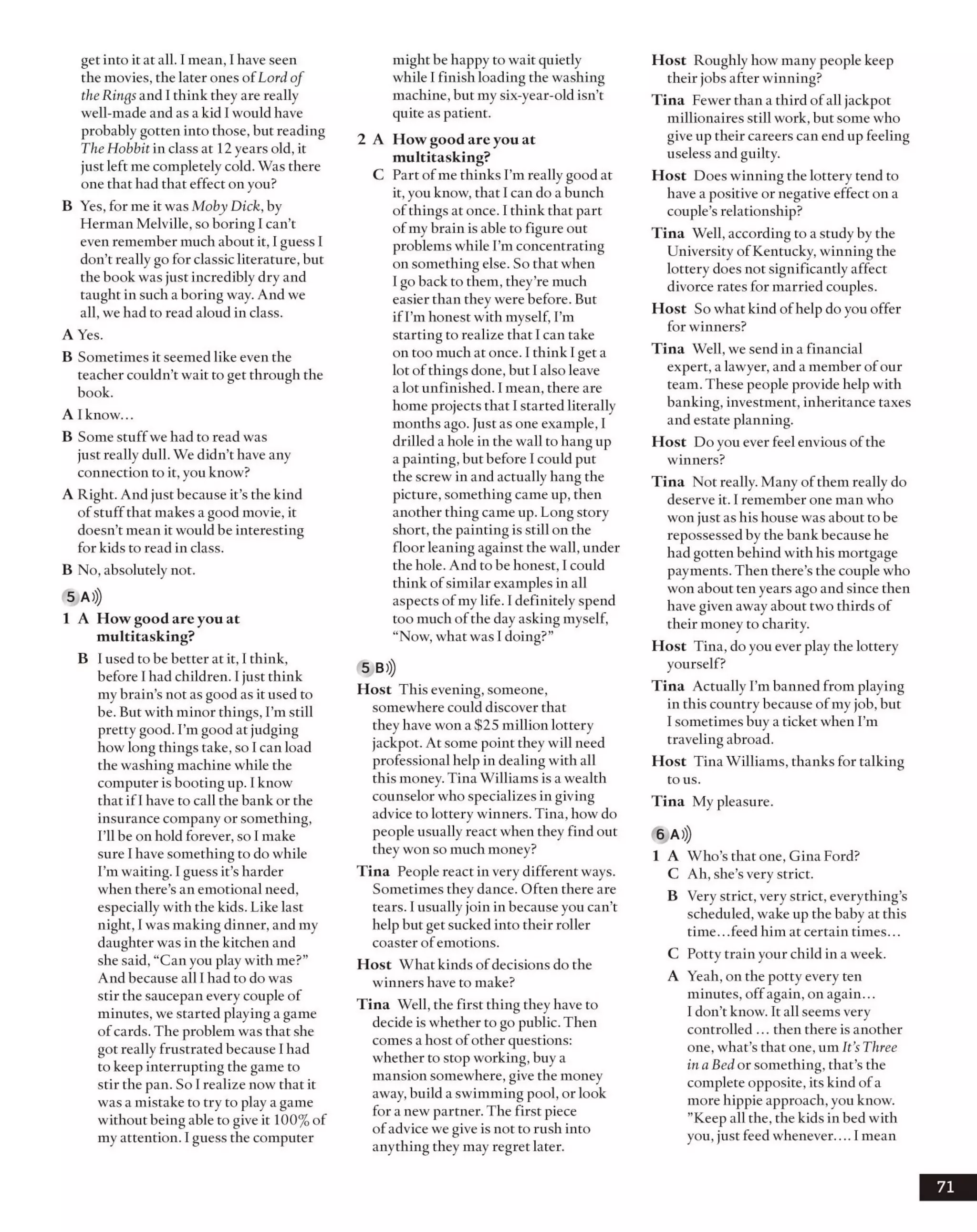 get into itat all. I mean, I have seen
the movies, the later ones ofLord of
the Ringsand 1think they are really
well-made and as a kid I would have
probably gotten into those, but reading
TheHobbit in class at 12 years old, it
just left me completely cold. Was there
one that had that effect on you?
B Yes, for me it was Moby Dick, by
Herman Melville, so boring I can’t
even remember muchabout it, I guess I
don’t really go for classic literature, but
the book was just incredibly dry and
taught in such a boring way. And we
all, we had to read aloud in class.
A Yes.
B Sometimes itseemed like even the
teacher couldn’t wait to get through the
book.
A Iknow...
B Some stuff we had to read was
just really dull. We didn’t have any
connection to it, you know?
A Right. And just because it’s the kind
ofstuffthat makes a good movie, it
doesn’t mean it would be interesting
for kids to read in class.
B No, absolutely not.
5 A)))
1 A How good are you at
multitasking?
B iused to be better at it, I think,
before I had children. 1just think
mybrain’s not as good as it used to
be. But with minor things, I’m still
pretty good. I’mgood at judging
how long things take, so I can load
the washing machine while the
computer is booting up. I know
that ifI have to call the bank or the
insurance company or something,
I’ll be on hold forever, so I make
sure I have something to do while
I’m waiting. I guess it’s harder
when there’s an emotional need,
especially with the kids. Like last
night, I was making dinner, and my
daughter was in the kitchen and
she said, “Can you playwith me?”
And because all I had to do was
stir the saucepan everycouple of
minutes, we started playing a game
ofcards. The problem was that she
got really frustrated because I had
to keep interrupting the game to
stir the pan. So 1realize now that it
was a mistake to try to play a game
without being able to give it 100% of
my attention. I guess the computer
might be happy to wait quietly
while I finish loading the washing
machine, but my six-year-old isn’t
quite as patient.
2 A How good are you at
multitasking?
C Part ofme thinks I’m really goodat
it, you know, that I can do a bunch
of things at once. I think that part
ofmy brain is able to figure out
problems while I’m concentrating
on something else. So that when
1go back to them, they’re much
easier than they were before. But
if I’m honest with myself, I’m
starting to realize that I can take
on too much at once. I think Iget a
lot ofthings done, but I also leave
a lot unfinished. I mean, there are
home projects that I started literally
months ago. Just as one example, I
drilled a hole in the wall to hang up
a painting, but before I could put
the screw in and actually hang the
picture, something came up, then
another thing came up. Long story
short, the painting is still on the
floor leaning against the wall, under
the hole. And to be honest, I could
think ofsimilar examples in all
aspects ofmy life. I definitely spend
too much ofthe dayasking myself,
“Now, what was I doing?”
5 B»)
Host This evening, someone,
somewhere could discover that
they have won a $25 million lottery
jackpot. At some point they will need
professional help in dealing with all
this money. Tina Williams is a wealth
counselor who specializes in giving
advice to lottery winners. Tina, how do
people usually react when they find out
they won so much money?
Tina People react in very different ways.
Sometimes they dance. Often there are
tears. I usuallyjoin in because you can’t
help but get sucked into their roller
coaster ofemotions.
Host What kinds ofdecisions do the
winners haveto make?
Tina Well, the first thing they have to
decide is whether to go public. Then
comes a host ofother questions:
whether to stop working, buy a
mansion somewhere, give the money
away, build a swimming pool, or look
for a new partner. The first piece
ofadvice we give is not to rush into
anything they may regret later.
Host Roughly how many people keep
their jobs after winning?
Tina Fewer than a third ofall jackpot
millionaires still work, butsome who
giveup their careers can end up feeling
useless and guilty.
Host Does winning the lottery tend to
have a positive or negative effect on a
couple’s relationship?
Tina Well, according to a studyby the
University of Kentucky, winning the
lottery does not significantly affect
divorce rates for married couples.
Host So what kind ofhelp doyou offer
for winners?
Tina Well, we send in a financial
expert, a lawyer, and a member ofour
team. These people provide help with
banking, investment, inheritance taxes
and estate planning.
Host Do you ever feel envious ofthe
winners?
Tina Not really. Many of them really do
deserve it. 1remember one man who
won just as his house wasabout to be
repossessed by the bank because he
had gotten behind with his mortgage
payments. Then there’s the couple who
wonabout ten years ago and since then
have given awayabout two thirds of
their money to charity.
Host Tina, doyou ever play the lottery
yourself?
Tina Actually I’m banned from playing
in this country because ofmyjob, but
I sometimes buy a ticket when I’m
traveling abroad.
Host Tina Williams, thanks for talking
to us.
Tina My pleasure.
6 A)))
1 A Who’s that one, Gina Ford?
C Ah, she’s very strict.
B Verystrict, verystrict, everything’s
scheduled, wake upthe baby at this
time. ..feed him at certain times...
C Potty train your child in a week.
A Yeah, on the potty every ten
minutes, offagain, on again...
I don’t know. It all seems very
controlled ... then there is another
one, what’s that one, um It’s Three
ina Bedor something, that’s the
complete opposite, its kind ofa
more hippie approach, you know.
’’Keep all the, the kids in bed with
you, just feed whenever.... I mean
71
 