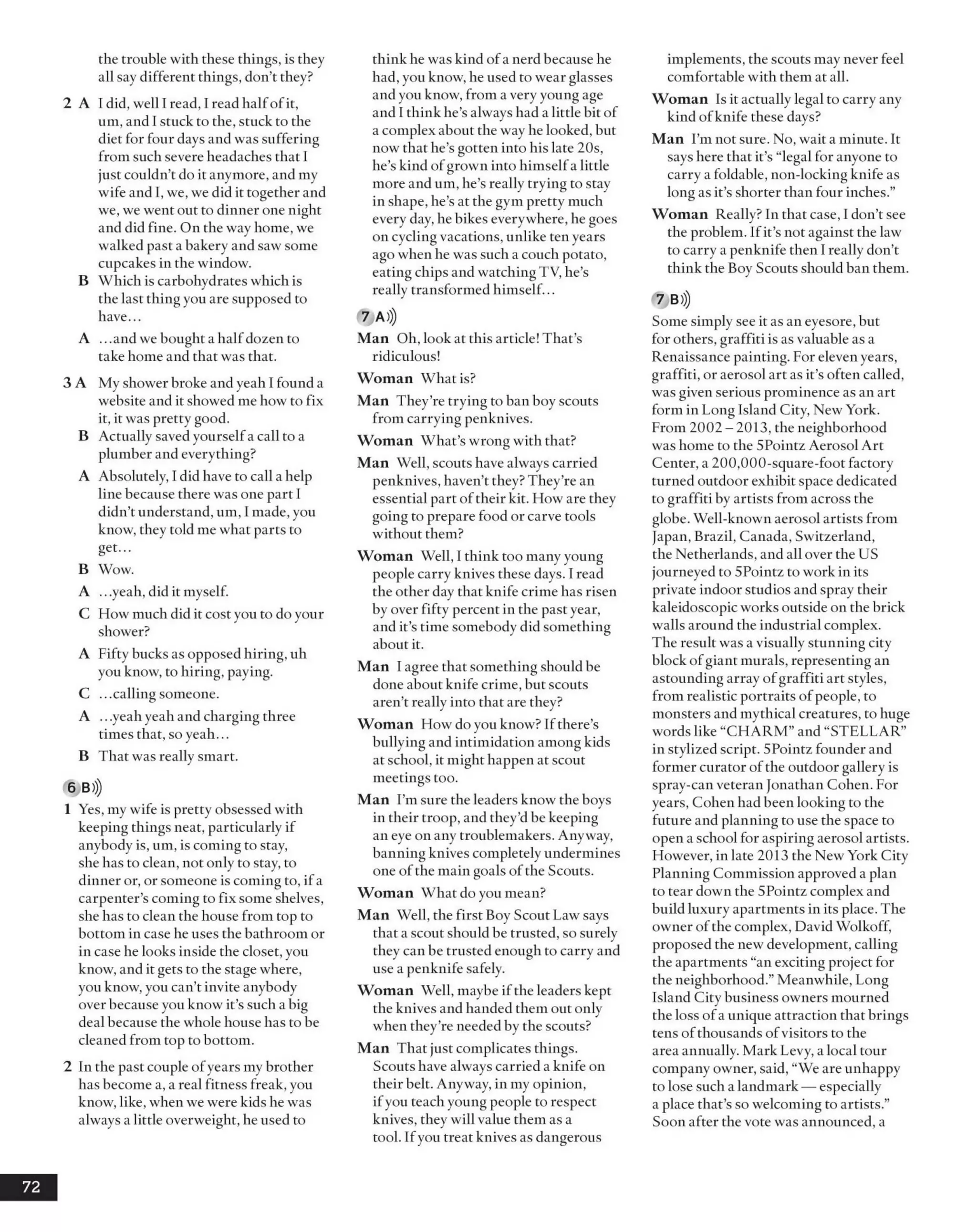 the trouble with these things, is they
all say different things, don’t they?
2 A I did, well I read, I read halfofit,
um, andI stuck to the, stuck to the
diet for four days andwas suffering
from such severe headaches that I
just couldn’t do it anymore, and my
wife and I, we, we did it together and
we, we went out to dinner one night
and did fine. On the way home, we
walked past a bakery and sawsome
cupcakes in the window.
B Which is carbohydrates which is
the last thing you are supposed to
have...
A ...andwe bought a halfdozen to
take home and that was that.
3 A My shower broke andyeah I found a
website and it showed me how to fix
it, it was pretty good.
B Actually saved yourselfa call to a
plumber and everything?
A Absolutely, I did have to call a help
line because there was one part I
didn’t understand, um, Imade, you
know, they told me what parts to
get...
B Wow.
A .. .yeah, did it myself.
C How much did it costyou to doyour
shower?
A Fifty bucks as opposed hiring, uh
you know, to hiring, paying.
C ...callingsomeone.
A .. .yeahyeah and charging three
times that, so yeah...
B That was really smart.
6 B»)
1 Yes, my wife is pretty obsessed with
keeping things neat, particularly if
anybody is, um, is coming to stay,
she has to clean, not only to stay, to
dinner or, or someone is coming to, ifa
carpenter’s coming to fix some shelves,
she has to clean the house from top to
bottom in case he uses the bathroom or
in case he looks inside the closet, you
know, and it gets to the stage where,
you know, you can’t invite anybody
over because you know it’s such abig
deal because the whole house has to be
cleaned from top to bottom.
2 In the past couple ofyears my brother
has become a, a real fitness freak, you
know, like, when we were kids he was
alwaysa little overweight, he used to
think he waskind ofa nerd because he
had, you know, he used to wear glasses
andyou know, from a veryyoung age
and I think he’s always had a little bit of
a complex about the way helooked, but
now that he’s gotten into his late 20s,
he’s kind ofgrown into himselfa little
more andum, he’s really trying to stay
in shape, he’s at the gym pretty much
every day,he bikes everywhere, he goes
on cycling vacations, unlike ten years
ago when he was such a couch potato,
eating chips and watching TV, he’s
really transformed himself...
7 A )J
Man Oh, look at this article! That’s
ridiculous!
Woman What is?
Man They’re trying to ban boy scouts
from carrying penknives.
Woman What’s wrong with that?
Man Well, scouts have always carried
penknives, haven’t they? They’re an
essential part oftheir kit. How are they
going to prepare food or carve tools
without them?
Woman Well, I think too manyyoung
people carry knives these days. I read
the other day that knife crime has risen
by over fifty percent in the past year,
and it’s time somebody did something
about it.
Man I agree that something should be
done about knife crime, but scouts
aren’t really into that are they?
Woman How do you know? Ifthere’s
bullying and intimidation among kids
at school, it might happen at scout
meetings too.
Man I’m sure the leaders know the boys
in their troop, and they’dbe keeping
an eye on any troublemakers. Anyway,
banning knives completelyundermines
one ofthe main goals ofthe Scouts.
Woman What doyou mean?
Man Well, the first Boy Scout Law says
that a scout should be trusted, so surely
they can be trusted enough to carry and
use a penknife safely.
Woman Well, maybe ifthe leaders kept
the knives and handed them out only
when they’re needed by the scouts?
Man That just complicates things.
Scouts have always carried a knife on
their belt. Anyway, in my opinion,
ifyou teach young people to respect
knives, they will value them as a
tool. Ifyou treat knives as dangerous
implements, the scouts may never feel
comfortable with them at all.
Woman Is it actually legal to carry any
kind ofknife these days?
Man I’m not sure. No, wait a minute. It
says here that it’s “legal for anyone to
carry a foldable, non-locking knife as
long as it’s shorter than four inches.”
Woman Really? In that case, I don’t see
the problem. Ifit’s not against the law
to carry a penknife then I really don’t
think the Boy Scouts should ban them.
7 B»)
Some simply see it as an eyesore, but
for others, graffiti is as valuable as a
Renaissance painting. For elevenyears,
graffiti, or aerosol art as it’s often called,
was given serious prominence as an art
form in Long Island City, NewYork.
From 2002 - 2013, the neighborhood
washome to the 5Pointz Aerosol Art
Center, a 200,000-square-foot factory
turned outdoor exhibit space dedicated
to graffiti by artists from across the
globe. Well-known aerosol artists from
Japan, Brazil, Canada, Switzerland,
the Netherlands, andall over the US
journeyed to 5Pointz to work in its
private indoor studios and spray their
kaleidoscopic works outside on the brick
walls around the industrial complex.
The result was a visually stunning city
block ofgiant murals, representing an
astounding array ofgraffiti art styles,
from realistic portraits of people, to
monsters and mythical creatures, to huge
words like “CHARM”and “STELLAR”
in stylized script. 5Pointz founder and
former curator ofthe outdoor gallery is
spray-can veteran Jonathan Cohen. For
years, Cohen had been looking to the
future and planning to use the space to
open a school for aspiring aerosol artists.
However, in late 2013 the New York City
Planning Commission approved a plan
to tear down the 5Pointz complex and
build luxuryapartments in its place. The
owner ofthe complex, David Wolkoff,
proposed the newdevelopment, calling
the apartments “an exciting project for
the neighborhood.”Meanwhile, Long
Island City business owners mourned
the loss ofa unique attraction that brings
tens ofthousands ofvisitors to the
area annually. Mark Levy, a local tour
company owner, said, “We are unhappy
to lose such a landmark — especially
a place that’sso welcoming to artists.”
Soon after the vote was announced, a
72
 