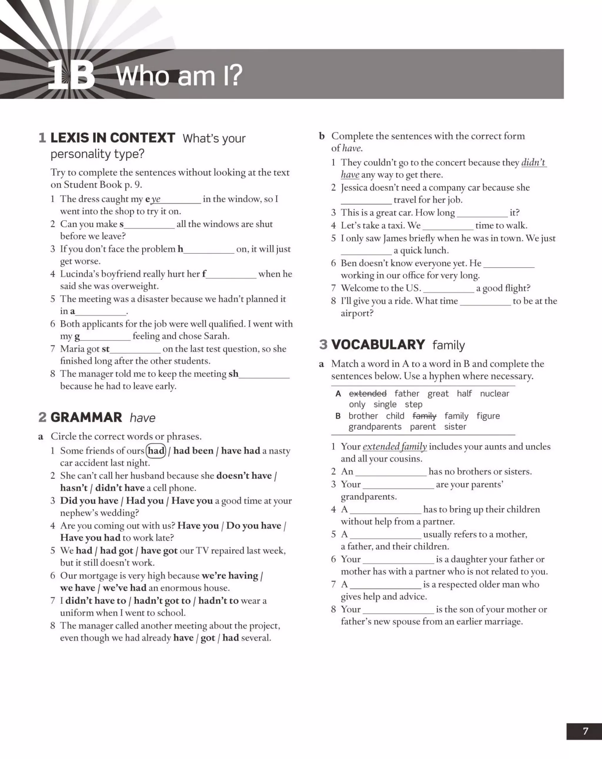 IB Who am I?
1 LEX IS IN CO NTEXT What’s your
personality type?
Try to complete the sentences without looking at the text
on Student Book p. 9.
1 The dress caught my eye_________in the window, so I
went into the shop to try it on.
2 Can you make s___________ all the windows are shut
before we leave?
3 If you don’t face the problem h___________on, it will just
get worse.
4 Lucinda’s boyfriend really hurt her f __________ when he
said she was overweight.
5 The meeting was a disaster because we hadn’t planned it
in a___________ .
6 Both applicants for the job were well qualified. I went with
my g___________ feeling and chose Sarah.
7 Maria got st___________ on the last test question, so she
finished long after the other students.
8 The manager told me to keep the meeting sh___________
because he had to leave early.
2 GRAMMAR have
a Circle the correct words or phrases.
1 Some friends ofours(had)/ had been / have had a nasty
car accident last night.
2 She can’t call her husband because she doesn’t have /
hasn’t /didn’t have a cell phone.
3 Did you have /Had you /Have you a good time at your
nephew’s wedding?
4 Are you coming out with us? Have you /Do you have /
Have you had to work late?
5 We had /had got /have got our TV repaired last week,
but it still doesn’t work.
6 Our mortgage is very high because we’re having /
we have /we’ve had an enormous house.
7 I didn’t have to /hadn’t got to /hadn’t to wear a
uniform when I went to school.
8 The manager called another meeting about the project,
even though we had already have /got /had several.
b Complete the sentences with the correct form
of have.
1 They couldn’t go to the concert because they didn’t
have any way to get there.
2 Jessica doesn’t need a company car because she
travel for her job.
3 This is a great cai How long___________ it?
4 Let’s take a taxi. We___________ time to walk.
5 I only saw James briefly when he was in town. We just
a quick lunch.
6 Ben doesn’t know everyone yet. He___________
working in our office for very long.
7 Welcome to the U S.___________ a good flight?
8 I’ll give you a ride. What time___________ to be at the
airport?
3 VO CABULARY family
a Match a word in A to a word in B and complete the
sentences below. Use a hyphen where necessary.
A extended father great half nuclear
only single step
B brother child family family figure
grandparents parent sister
1 Your extended family includes your aunts and uncles
and all your cousins.
2 An_______________ has no brothers or sisters.
3 Your________________are your parents’
grandparents.
4 A _______________ has to bring up their children
without help from a partner.
5 A_______________ usually refers to a mother,
a father, and their children.
6 Your_______________ is a daughter your father or
mother has with a partner who is not related to you.
7 A_______________ is a respected older man who
gives help and advice.
8 Your_______________ is the son ofyour mother or
father’s new spouse from an earlier marriage.
 