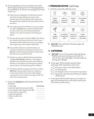 b Five paragraphs have been removed from the article.
Read it again and choose from A -F the paragraph that
fits each blank (1-5). There is one paragraph you do not
need to use.
A Experts have no explanation for this lack of interest
except that younger siblings may require more
personal space after having shared the family home
throughout their childhood with their older brothers
and sisters.
B The explanation for this difference in size is not clear,
but experts maintain that mothers of small families
are often more concerned with persuading their
children to eat, which can lead to overfeeding and
obesity.
C The general reason given for these traits is that the last-
born tends to be the parents’ favorite child. Awarm
atmosphere makes children feel secure, encouraging
them to grow up as self-confident individuals.
D One possible explanation is that later-boms are
associated with greater risk-taking, so they are more
prone to accidents and hospitalization, which means
they take more time off from work.
E Experts use a theory called the dilution hypothesis
to explain diminishing intelligence. This suggests
that the levels of parental attention and stimulation
will drop as more babies come along because family
resources have to be shared among more children.
F One theory offered to explain the prevalence of these
afflictions is that younger children are exposed to
a wider range of infections by their older siblings,
causing their immune system to develop further and
offer them more protection.
c Look at the highlighted words and match them to the
definitions.
1 decreasing diminishing
2 particular qualities in your personality
3 close together and looking at each other
4 serious and very important
5 pains and sufferings
6 likely to suffer from
7 insist
5 PRONUNCIATION diphthongs
a Circle the word with a different sound.
pj ^2^parent
wear
^earring )
serious
employer
maternity
comfort
close
bonus
throughout
hours
tedious
& ■ f f
hurt
security
furious
rewarding
demanding
staff
prospects
promoted
contract
career
experience
anywhere
b ffllETi^ Listen and check. Then listen again and
repeat the words.
6 LISTENING
a Listen to four people comparing having
brothers and sisters to being an only child. Do
they mention more advantages or disadvantages of
having other siblings?
b Listen again. Which speaker mentions these
advantages of having brothers and sisters?
A Q learning to interact with other children
B Q not being spoiled
C O not being the center ofyour parents’ expectations
D Q being able to share the responsibility of caring for
elderly parents
c Listen again with the audioscript on p. 69 and try to
guess the meaning of any words that you don’t know.
Then check your dictionary.
9
 