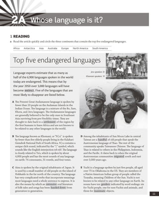 2A Whose language is it?
1 READING
a Read the article quickly and circle the three continents that contain the top five endangered languages.
Africa Antarctica Asia Australia Europe North America South America
Top five endangered languages
Language experts estimate that as many as
half of the 6,900 languages spoken in the world
today are endangered. This means that by
the year 2050 over 3,000 languages will have
become extinct. Five of the languages that are
most likely to disappear are listed below.
A The Present Great Andamanese language is spoken by
fewer than 10 people on the Andaman Islands in the
Indian Ocean. The language is a mixture of the Bo, Sare,
Khora, and Jeru languages. The Andamanese languages
are generally believed to be the only ones in Southeast
Asia surviving from pre-Neolithic times. They are
thought to date back to a settlement of the region by
the first humans to leave Africa and are not known to
be related to any other languages in the world.
jeru speakers
Khomani speakers
B The language known as Khomani, or “N |u” is spoken
by fewer than five elderly people living in the Kalahari
Gemsbok National Park of South Africa. N |u contains a
unique click sound, indicated by the “|” symbol, which
sounds like the English interjection tsk tskl. The language
is closely related to Ta’a, which is spoken by about
4,000 people and has the most sounds of any language
on earth: 74 consonants, 31 vowels, and four tones.
D Among the inhabitants of Sun Moon Lake in central
Taiwan are a handful of old people that speak the
Austronesian language of Thao. The rest of the
community speaks Taiwanese Chinese. The language of
Thao is related to others in the Philippines, Indonesia,
and the Pacific. It dates back to when the original
Austronesian communities migrated south and east
over 3,000 years ago.
C Ainu is spoken by the original inhabitants of Japan. It
is used by a small number of old people on the island of
Hokkaido in the far north of the country. The language
has very complicated verbs that incorporate meanings
most languages need a whole sentence to express. It is
also the means by which an extensive oral literature
of folk tales and songs has been handed down from
generation to generation.
E Yuchi is a language spoken by just five people, all aged
over 75 in Oklahoma in the US. They are members of
a Native American Indian group of people called the
Tsoyaha, meaning Children of the Sun. Yuchi is not
known to be related to any other language on Earth. Its
nouns have ten genders indicated by word endings: six
for Yuchi people, one for non-Yuchis and animals, and
three for inanimate objects.
 