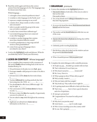 b Read the article again and choose the correct
answer from the languages (A-E). The languages may
be chosen more than once.
Which language...
1 is thought to have existed in prehistoric times?
2 is similar to other languages in the Pacific area?
3 expresses complex meanings in one word?
4 contains short, sharp sounds as well as vowels
and consonants?
5 refers to people outside the group in the same
way as it refers to animals?
6 is said to have existed three millennia ago?
7 is an isolated language that is not connected
to any other languages?
8 is similar to another language that contains
more than a hundred different sounds?
9 is used by grandparents to sing songs and tell
stories to their grandchildren?
10 comes from a group of languages that is
not related to any others?
c Look at the highlighted words and phrases. What do
you think they mean? Check your dictionary.
2 LEX IS IN CO N TEXT Whose language?
Try to complete these sentences with a synonym of
the word in bold without looking back at the text on
Student Book p. 14.
1 His performance in the play was very bad. poor.
2 Passengers need a valid passport in order to be able to
travel, r_________
3 Job interviews will be done the first week of June,
c_________
4 Teachers followed the teaching methods they had
been using since the 1960s. a________ t________
5 You should see his offer from a different angle - he
may be right, v_________
6 Our conversation will be written down for future
records, t_________
7 We have to reject the idea that equality ofopportunity
can never be achieved, n_________
8 You are asked to stay silent throughout the ceremony,
r_________
9 Applicants are advised not to leave out any
information on the form, o
3 GRAMMAR pronouns
a Correct the mistakes in the highlighted phrases.
1 One need to listen to both sides of the story in order to
find out the truth.
One needs to listen_________________
2 Two of my friends aren’t talking to themselves because
they had a big argument.
3 As soon as he heard the alarm, Brad showered and shaved
himselfand left the house.
4 The teacher said we should behave us while she was out
of the room.
5 Anyone who leaves her cell phone on during class will be
asked to leave.
6 I definitely prefer traveling by my own.
7 She felt dizzy when she looked out the window and saw
the ground so far below herself.
8 What a beautiful picture! Did you paint it you?
b Complete the mini-dialogues with a suitable pronoun.
1 A People sayyou shouldn’t go outside with wet hair.
B That’s ridiculous! It won’t hurt you.
2 A Who hasn’t turned in_______ homework?
B Me. Sorry. Here it is.
3 A What a gorgeous dress! Where did you get it?
B Well, actually, I made it________.
4 A Why isn’t Judy with Pete tonight?
B They broke up. They really weren’t right for_______ .
5 A It’s getting much more difficult to find a job these days.
B That’s true._______ have to have a good education
and a lot of experience.
6 A I just got a promotion!
B Congratulations! You must be really proud
o f_______ !
7 A Why don’t you join the army?
B I don’t know.________say it’s really tough.
8 A Who’s Grace traveling across the country with?
B No one. She’s going by_______ .
12
 