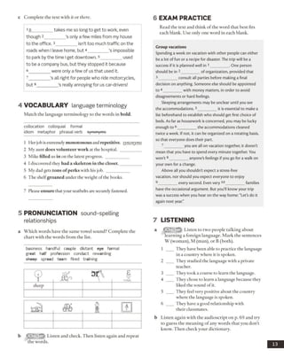 c Complete the text with it or there. 6 EXAM PRACTICE
1It_________ takes me so long to get to work, even
though 2_________ ’s only a few miles from my house
to the office. 3_________ isn’t too much traffic on the
roads when I leave home, but 4_________ ’s impossible
to park by the time Iget downtown. 3_________ used
to be a company bus, but they stopped it because
6 ____ were only a few of us that used it.
7 ____’s all right for people who ride motorcycles,
but8_________ ’s really annoying for us car-drivers!
4 VO CABULARY language terminology
Match the language terminology to the words in bold.
collocation colloquial formal
idiom metaphor phrasal verb synonyms
1 Her job is extremely monotonous and repetitive, synonyms
2 My aunt does volunteer work at the hospital. __________
3 Mike filled us in on the latest progress. ___________
4 I discovered they had a skeleton in the closet.__________
5 My dad gets tons of perks with his job. ___________
6 The shelfgroaned under the weight ofthe books.
7 Please ensure thatyour seatbelts are securely fastened.
Read the text and think of the word that best fits
each blank. Use only one word in each blank.
Group vacations
Spending a week on vacation with other people can either
be a lot of fun or a recipe for disaster. The trip will be a
success if it is planned well in 1_________ . One person
should be in 2_________ of organization, provided that
3_________ consult all parties before making a final
decision on anything. Someone else should be appointed
to 4_________ with money matters, in order to avoid
disagreements or hard feelings.
Sleeping arrangements may be unclear until you see
the accommodations. 5_________ it is essential to make a
list beforehand to establish who should get first choice of
beds. As far as housework is concerned, you may be lucky
enough to 6_________ the accommodations cleaned
twice a week. If not, it can be organized on a rotating basis,
so that everyone does their part.
7_________ you are all on vacation together, it doesn't
mean that you have to spend every minute together. You
won't8_________ anyone’s feelings if you go for a walk on
your own for a change.
Above all you shouldn't expect a stress-free
vacation, nor should you expect everyone to enjoy
9_________ every second. Even very 10__________families
have the occasional argument. But you'll know your trip
was a success when you hear on the way home: "Let’s do it
again next year."
5 PRONUNCIATION sound-spelling
relationships
a Which words have the same vowel sound? Complete the
chart with the words from the list.
business handful couple distant eye formal
great half profession conduct rewarding
sheep spread team fired training
b Listen and check. Then listen again and repeat
the words.
7 LISTENING
a fflifril.’flfr Listen to two people talking about
learning a foreign language. Mark the sentences
W (woman), M (man), or B (both).
1 ___ They have been able to practice the language
in a country where it is spoken.
2 ___ They studied the language with a private
teacher.
3 ___ They took a course to learn the language.
4 ___ They chose to learn a language because they
liked the sound ofit.
5 ___ They feel very positive about the country
where the language is spoken.
6 ___ They have a good relationship with
their classmates.
b Listen again with the audioscript on p. 69 and try
to guess the meaning of any words that you don’t
know. Then check your dictionary.
13
sheep
 