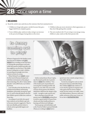 ZB Once upon a tim e
1 READING
a Read the article once and choose the sentence that best summarizes it.
1 Children no longer play games outside because they get a
bigger thrill from computer games.
2 Fewer children play outdoors today owing to an increase
in the perceived dangers facing them on the street.
3 Children today pay more attention to their appearance, so
they don’t like getting dirty outside.
4 The news media in the US are trying to encourage young
children to play outdoors like their parents did.
0© cfeODGQ^
@ ®rao8oDgj©qoG
frD
Whatever happened to the familiar scenes
from the past ofchildrenwith grass-
stained knees wrestling on the front lawn,
or chasing after grasshoppers and toads
while their parents chatted amicablywith
the neighbors over the fence? This idyllic
picture is fadingfast as todayschildren
arespendingincreasinglymore time
indoors in front ofa screen.
Writer RichardLouv coined a name
for this trend ofhumans losing touch
with their environment as theyplugin
their technology. He callsit “nature deficit
disorder”in his 2005 book, Last Child in
the Woods.
Louvintroduces the idea that the rise
in behavioralproblems and learning
disabilities, particularlyamongboys aged
6 to 12, maybe directlylinked to the fact
that children spend so little time outdoors
these days.
According to Louv, kidswho spend
time outdoors areless likelyto get sick,
or become stressed or aggressive. They’re
also more flexible, performbetter in
school, and are generallyhappier and
healthier.
Author and professor, Bryan Caplan,
says the trendis partlydue to parents’
desire to shelter their children: “One
ofthe hardest parts ofparenthood is
worryingthat somethingterrible will
happen to your child. The newsis full
ofstories about parentswho failed to
shield their child from the dangers ofthe
world— enough to make anyone sick.”
But in desiringto keep kidssafe,
parents maybe unwittinglyputtingthem
at riskfor agreat number ofissues, from
obesityand other health problems to
learningandbehavioral challenges.
Variousgroups and individuals, such
as the Trust for Public Land andMichelle
Obama areworkingto entice kids to
spendmore time outside and give them a
taste ofthe old days.
Society has changed to such an extent
that parents feel uncomfortable letting
their children roam freelyoutdoors. It
is not onlythe appeal ofcomputers and
video games that has driven children
inside, but also anxiety overtraffic, crime,
and childpredators. However, with more
public awareness ofthe issue, it maynot
be too late to turnback the clock.
14
 