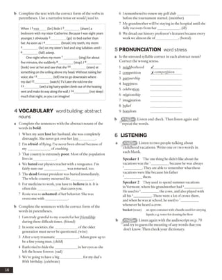 b Complete the text with the correct form of the verbs in
parentheses. Use a narrative tense or would /used to.
When I 1was (be) little I 2_________ (share) a
bedroom with my sister Catherine. Because I was eight years
younger, I obviously 3_________ (go) to bed earlier than
her. As soon as I 4_________ (brush) my teeth, my mom
5 ________(lie) on my sister's bed and sing lullabies until I
6 _______ (fall) asleep.
One night when my mom 7_________ (sing) for about
five minutes, she suddenly 8_________ (stop). 19__________
(look) over at her and saw that she 10_________ (stare) at
something on the ceiling above my head. Without raising her
voice, she 11_________ (tell) me to go downstairs where
my dad 12_________(watch) TV. Later she told me she
13_________(see) a big hairy spider climb out of the heating
vent and make its way along the wall. 114_________(not sleep)
much that night, as you can imagine!
4 VO CABULARY word building: abstract
nouns
a Complete the sentences with the abstract nouns of the
words in bold.
1 When my aunt lost her husband, she was completely
distraught. She never got over her loss__________ .
2 I’m afraid of flying. I’ve never been abroad because of
m y_____________ of crashing.
3 That country is extremely poor. Most ofthe population
lives in _____________ .
4 We hated our physics teacher with a vengeance. I’m
fairly sure our_____________ was returned, too.
5 The dead former president was buried immediately.
The whole country mourned h is_____________ .
6 For medicine to work, you have to believe in it. It is
often this_____________ that cures you.
7 Rosie was so ashamed of her behavior. She was
overcome with____________ .
b Complete the sentences with the correct form o f the
words in parentheses.
1 I am truly grateful to my cousin for herfriendship
during these difficult times, (friend)
2 In some societies, the_____________ ofthe older
generation must never be questioned, (wise)
3 After a very traumatic_____________ , Adam grew up to
be a fine young man. (child)
4 Ruth tried to hide the_____________ in her eyes as she
left the house forever, (sad)
5 We’re going to have a big_____________ for my dad’s
80th birthday, (celebrate)
6 I remembered to renew my golfclub_____________
before the tournament started, (member)
7 My grandmother will be staying in the hospital until she
fully recovers from her_____________ . (ill)
8 We dread our history professor’s lectures because every
week we almost die o f_____________. (bored)
5 PRONUNCIATION word stress
a Is the stressed syllable correct in each abstract noun?
Correct the wrong stress.
1 neighborhood / _________________
2 competition X com petition
3 partnership
4 happiness
5 celebration
6 relationship
7 imagination
8 belief
9 boredom
b Listen and check. Then listen again and
repeat the words.
6 LISTENING
a Listen to two people talking about
childhood vacations. Write one or two words in
each blank.
Speaker 1 The one thing he didn’t like about the
vacations was the 1__________ because he was always
2__________. They are able to remember what these
vacations were like because his father
3 _________ them.
Speaker 2 They used to spend summer vacations
in Vermont, where his grandmother had 4__________ .
He used to 5__________ the cows, and also played with
all his6__________ .There were a lot of crows there,
and when he was at school, he used to __________
whenever he heard a crow.
bucket (noun) an open container with a handle used for carrying
liquids, e.g. water for cleaning the floor
b Listen again with the audioscript on p. 70
and try to guess the meaning of any words that you
don’t know. Then check your dictionary.
16
 
