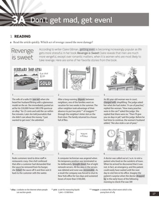 3A Don’t get mad, get even!
1 READING
a Read the article quickly. Which act of revenge caused the most damage?
Revenge
is sweet
According to writer Claire Gillman, getting even is becoming increasingly popular as life
gets more stressful. In her book Revenge is Sweet Claire reveals that men are much
more vengeful, except over romantic matters, when it is women who are most likely to
take revenge. Here are some of her favorite stories from the book.
The wifeof a radio DJ saw red when she
heard her husband flirting with a glamorous
model on the air. She immediately posted an
ad for his $50,000 Ferrari 308 GTBi sportscar
on eBay*for 25 cents and sold the car within
five minutes. Later she toldjournalists that
she didn't care about the money."I just
wanted to get even,"sheadmitted.
After a long-running dispute between
neighbors, one ofthe families went on
vacation for two weeks in the summer. The
other neighbor took advantage of their
absence to put two pints**of maggots***
through the neighbor's letter slot on the
front door.The family returned to a house
full offlies.
An 80-year-old woman was in court,
charged with shoplifting. The judge asked
her what she had stolen."A can of peaches,"
replied the woman. "How many peaches
were in the can?"asked thejudge. She
replied that there were six."Then I'll give
you six days injail,"said thejudge. Before he
had time to continue, the woman's husband
added,"She also stole a can of peas."
Rude customers tend to drive staff in
restaurants crazy. One chefconfessed
that after a customer had demanded that
the sauce be removed from his burger,
she licked the sauce off it and then sent it
back to the customer with the waiter.
A computer technician was angered when
his temporary position was terminated so
he deliberately brought down five of eight
network servers. All the data in the servers
was deleted and none was recoverable.As
a result the company was forced to shut its
NewYork office for two days and sustained
losses of more than $100,000.
A doctor was called out at 2 a.m. to visit a
patient who lived on the outskirts oftown.
When he arrived he discovered that it was
not, in fact, an emergency, and the patient
could easily have waited until the next
day to visit him in his office. Imagine the
patient's surprise when the doctor dropped
by in the early hours of the following
morning to check if he was OK!
* eBay a website on the Internet where people
can auction goods
** pint a unit for measuring liquids
1 pint = 0.568 litres
*** m aggot a creature like a short worm which is the
young form of a fly
17
 