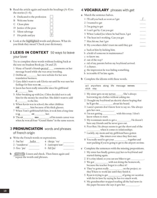 b Read the article again and match the headings (A-F) to
the stories (1-6).
A Dedicated to the profession □
B Welcome home □
C Clean plate □
D Justice ofthe peas □
E Silent sabotage □
F His pride and joy m
c Look at the highlighted words and phrases. What do
you think they mean? Check your dictionary.
2 L E X IS IN C O N TEX T 50 ways to leave
your lover
Try to complete these words without looking back at
the text on Student Book pp. 24 and 25.
1 Many ofSarah’s friends p osted comments on her
message board while she was away traveling.
2 Debbie cr_________her own website for her new
translation business.
3 Gary didn’t want to ask Gloria out until he was sure her
feelings for him were m_________.
4 Jason has been really miserable since his girlfriend
d________him.
5 After breaking up with Joe, Chloe decided not to ask
him for the money he owed her. She didn’t want to add
f________ to the fire.
6 When Kevin was in school, the other children
rid_________him because of his thick glasses.
7 When Tom’s girlfriend left him, it took him a long time
tog_______ ov_________her.
8 The cr_________ mo_________of his tennis career was
when he won all four “Grand Slams” in the same season.
3 PRONUNCIATION words and phrases
of French origin
a Write the French words or expressions.
1 /bce'lei/ ballet 4 /dei3a 'vu/ _________
2 /'randeivu/_________ 5 /antraprs'nar/_________
3 /fou 'pa/ _________ 6 /kli'Jei/
b ^22^:331 Listen and check. Then listen again and
repeat the words and phrases.
4 VO CABULARY phrases with get
a Match the sentence halves.
1 I’ll call you back as soon as I get
2 I wanted to get
3 I’m going to get
4 I can’t get by. Can you get
5 When I asked Joe where he had been, I got
6 The heat isn’t working. Can you get
7 Max hit me, but I got
8 My coworkers didn’t trust me until they got
a back at him by kicking him.
b a hold ofsomeone in maintenance?
c to know me.
d out of the way?
e rid ofmy parents before my boyfriend arrived,
f a chance.
g the impression he was hiding something,
h in trouble if I’m late again.
b Complete the idioms with these words.
act anywhere along life message nerves
stick way
1 My sister gets on my nerves_____ . She’s always
borrowing my clothes without asking me.
2 I bought my boyfriend an electric shaver hoping that
he’ll get the___________ about his beard.
3 Laura’s parents don’t know how to say no. She always
gets her own___________ .
4 I’m not getting___________ with this essay. 1don’t
know where to start.
5 My roommate needs to get a ___________ . He doesn’t
have any friends and he never goes out.
6 Poor Ben. He always seems to get the short end ofthe
when it comes to relationships.
7 Luckily, my mom and my girlfriend have gotten
like sisters ever since they first met.
8 You really need to get your___________together and
start packing ifyou’re going to get to the airport on time.
c Complete the sentences with the missing prepositions.
1 My sister has finally gotten over her ex-boyfriend and
started dating again.
2 It’s a tiny island, so you can use bikes to get__________ .
3 We got___________ with not doing the homework,
because the teacher forgot to collect it!
4 They’ve gotten really___________ on the project, so
they’ll have to work late until they finish it.
5 Ryan is trying to get___________ ofgoing on vacation
with his in-laws by saying he has too much work.
6 My grandmother stopped reading all the bad news in
the paper because she says it gets her___________ .
18
 