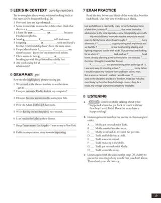 5 LEX IS IN CO N TEXT Love by numbers
Try to complete these words without looking back at
the exercise on Student Book p. 26.
1 Peter and Jane are a good match_______ .
2 Some women like moustaches while others think that
they’re a t -oJ ------------------- -------------------
3 I don’t like con___________ sp___________ because
I’m claustrophobic.
4 Sarah g___________ f ___________tall, dark men.
5 I regret g___________ in___________ with my friend’s
brother. Our friendship hasn’t been the same since.
6 I hope Matt doesn’t f ___________ f ___________my
sister because I know she’s not interested in him.
7 Chris seems to have g___________ o___________
breaking up with his girlfriend incredibly hist.
8 Are you looking for a 1___________ -t__________
relationship?
6 GRAMMAR get
Rewrite the highlighted phrases using get.
1 We arrived at the theater too late to see the show.
got to___________________________________________
2 Can you persuade Paul to look at my computer?
3 I’ll never become accustomed to eating raw fish.
4 Poor old Adam lost his job last week.
5 We’re having our roofrepaired next month.
6 I can’t make the kids eat their dinner.
7 IhopeI’mnot sentto Los Angeles- 1wanttostayinNewYork.
8 Public transportation in my town is improving.
7 EXAM PRACTICE
Read the text below and think of the word that best fits
each blank. Use only one word in each blank.
Just as childhood is claimed by many to be the happiest time
of their lives, it would 1____________that most think that
adolescence is the total opposite, a view I completely agree with.
My own childhood memories revolve around the woods
near my family home where I was brought2___________ . Every
afternoon, I 3___________ to go exploring with my friends and
we had the 4___________ of our lives hunting, playing, and
fighting imaginary battles with sticks. Our parents came looking
for us when it 5___________ dark, and we 6____________ head
home, already planning a new adventure for the next day.7____
the time, I thought it would last forever.
8___________ , I was proven wrong when at the age of 11,
I was sent away to boarding school.9__________ to my father,
I would broaden my horizons there and learn to be a man.
But as soon as I arrived, I realized I would never10____________
used to the discipline and lack of freedom. I was also ridiculed
mercilessly by the other boys for being a country boy. As a
result, my teenage years were completely miserable.
8 LISTENING
a g g fo g Q Listen to Molly talking about what
happened when she got back in touch with her
first boyfriend, Todd. Does the story have a
happy ending?
b Listen again and number the events in chronological
order.
A __ Molly got in touch with Todd.
B ___ Molly married another man.
C ___ Molly went back to live with her parents.
D ___ Todd and Molly had a child.
E ___ Todd was sent abroad.
F ___ Todd broke up with Molly.
G ___ Todd got in touch with Molly.
H ___ Todd joined the army.
c Listen again with the audioscript on p. 70 and try to
guess the meaning of any words that you don’t know.
Then check your dictionary.
19
 