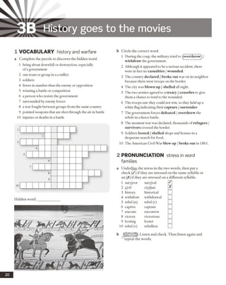 3B History goes to the movies
1 VO CABULARY history and warfare
a Complete the puzzle to discover the hidden word.
1 bring about downfall or destruction, especially
ofa government
2 one team or group in a conflict
3 soldiers
4 fewer in number than the enemy or opposition
5 winning a battle or competition
6 a person who resists the government
7 surrounded by enemy forces
8 a war fought between groups from the same country
9 pointed weapons that are shot through the air in battle
10 injuries or deaths in a battle
Hidden word:
b Circle the correct word.
1 During the coup, the military tried to (overthrow) /
withdraw the government.
2 Although it appeared to be a serious accident, there
were in fact no casualties / wounded.
3 The country declared / broke out war on its neighbor
because there were troops on the border.
4 The city was blown up / shelled all night.
5 The two armies agreed to a treaty / ceasefire to give
them a chance to tend to the wounded.
6 The troops saw they could not win, so they held up a
white flag indicating their capture /surrender.
7 The government forces defeated /overthrew the
rebels in a fierce battle.
8 The moment war was declared, thousands ofrefugees /
survivors crossed the border.
9 Soldiers looted /shelled shops and houses in a
desperate search for food.
10 The American Civil War blew up / broke out in 1861.
2 PRONUNCIATION
families
stress in word
a Underline the stress in the two words, then put a
check (/) if they are stressed on the same syllable or
an (X) if they are stressed on a different syllable.
1 survivor survival 0
2 civil civilian 0
3 history historical □
4 withdraw withdrawal □
5 rebel(n) rebel (v) □
6 captive capture □
7 execute execution □
8 victory victorious □
9 looting looter □
10 rebel (v) rebellion □
Listen and check. Then listen again and
repeat the words.
20
 
