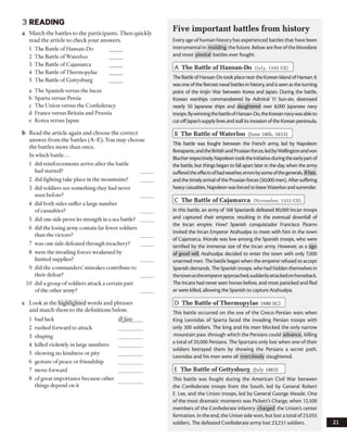 3 READING
a Match the battles to the participants. Then quickly
read the article to check your answers.
1 The Battle of Hansan-Do
2 The Battle ofWaterloo
3 The Battle of Cajamarca
4 The Battle ofThermopylae
5 The Battle of Gettysburg
a The Spanish versus the Incas
b Sparta versus Persia
c The Union versus the Confederacy
d France versus Britain and Prussia
e Korea versus Japan
b Read the article again and choose the correct
answer from the battles (A-E). You may choose
the battles more than once.
In which battle...
1 did reinforcements arrive after the battle
had started?
2 did fighting take place in the mountains?
3 did soldiers see something they had never
seen before?
4 did both sides suffer a large number
ofcasualties?
5 did one side prove its strength in a sea battle?
6 did the losing army contain far fewer soldiers
than the victors?
7 was one side defeated through treachery?
8 were the invading forces weakened by
limited supplies?
9 did the commanders’ mistakes contribute to
their defeat?
10 did a group of soldiers attack a certain part
ofthe other army?
c Look at the highlighted words and phrases
and match them to the definitions below.
1 bad luck illfate
2 rushed forward to attack
3 shaping
4 killed violently in large numbers
5 showing no kindness or pity
6 gesture of peace or friendship
7 move forward
8 ofgreat importance because other
things depend on it
Five important battles from history
Every age of human history has experienced battles that have been
instrumental in molding the future. Below are five of the bloodiest
and most pivotal battles ever fought.
A The Battle of Hansan-Do (July, 1592 c e )
The BattleofHansan-Do took place nearthe Korean IslandofHansan. It
was one ofthe fiercest naval battles in history, and isseen as the turning
point of the Imjin War between Korea and Japan. During the battle,
Korean warships commandeered by Admiral Yi Sun-sin, destroyed
nearly 50 Japanese ships and slaughtered over 8,000 Japanese navy
troops. Bywinningthe battleofHansan-Do, the Korean navywasableto
cut offJapan’ssupply linesand stall its invasion ofthe Korean peninsula.
B The Battle of W aterloo (June 18th, 1815)
This battle was fought between the French army, led by Napoleon
Bonaparte,andthe Britishand Prussian forces, ledbyWellington and von
Blucher respectively. Napoleon took the initiativeduringthe earlypartof
the battle, but things began to fall apart later in the day,when the army
sufferedtheeffectsofbadweather,errorsbysome ofthegenerals, ill fate,
and the timelyarrival ofthe Prussian forces (50,000 men). After suffering
heavycasualties, Napoleon was forced to leaveWaterloo and surrender.
C The Battle of C ajam arca (November, 1532 c e )
In this battle, an army of 168 Spaniards defeated 80,000 Incan troops
and captured their emperor, resulting in the eventual downfall of
the Incan empire. How? Spanish conquistador Francisco Pizarro
invited the Incan Emperor Atahualpa to meet with him in the town
of Cajamarca. Morale was low among the Spanish troops, who were
terrified by the immense size of the Incan army. However, as a sign
of good will, Atahualpa decided to enter the town with only 7,000
unarmed men. The battle began when the emperor refused to accept
Spanish demands. The Spanish troops, who had hidden themselves in
thetown astheemperorapproached,suddenlyattackedon horseback.
The Incans had never seen horses before, and most panicked and fled
or were killed, allowing the Spanish to capture Atahualpa.
D The Battle of Therm opylae (480 b c )
This battle occurred on the eve of the Greco-Persian wars when
King Leonidas of Sparta faced the invading Persian troops with
only 300 soldiers. The king and his men blocked the only narrow
mountain pass through which the Persians could advance, killing
a total of 20,000 Persians. The Spartans only lost when one of their
soldiers betrayed them by showing the Persians a secret path.
Leonidas and his men were all mercilessly slaughtered.
E The Battle of Gettysburg (July 1863)
This battle was fought during the American Civil War between
the Confederate troops from the South, led by General Robert
E. Lee, and the Union troops, led by General George Meade. One
of the most dramatic moments was Pickett’s Charge, when 12,500
members of the Confederate infantry charged the Union's center
formation. In the end, the Union side won, but lost a total of 23,055
soldiers. The defeated Confederate army lost 23,231 soldiers. 21
 
