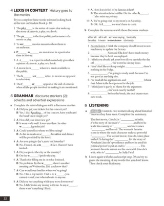 4 LEX IS IN CO NTEXT History goes to
the movies
Try to complete these words without looking back
at the text on Student Book p. 30.
1 The plot_____is the series of events that make up
the story of a movie, a play, or a book.
2 The pr______ is the first public performance ofa
movie or play.
3 To scr______ movies means to show them to
an audience.
4 P______ m______ are movies set in a particular
time in history.
5 A r______ is a report in which somebody gives their
opinion of a movie, a play, or a book.
6 A movie is re______ when it is made available to
the public.
7 The b______ scr_____refers to movies as opposed
to television.
8 The f______ cr______ appear at the end ofa movie
when all the people involved in making it are mentioned.
5 GRAMMAR discourse markers (2):
adverbs and adverbial expressions
a Complete the mini-dialogues with a discourse marker.
1 A Did you get your tickets for the concert yet?
B Yes, I did. Speaking of the concert, have you heard
the band’s new single yet?
2 A How did your interview go?
B It went really well. It was excellent. In other
w______ , I got the job!
3 A Could you tell us where we’ll be eating?
B As far as meals are c______ , breakfast and dinner
will be provided by the hotel.
4 A Are you going to Jay’s party on Saturday?
B No, I’m not. As a m______ of fact, I haven’t been
invited.
5 A Do you prefer the city or the country?
B On the w______ I prefer the city.
6 A Thanks for filling me in on what I missed.
B No problem. By the w______ , there’s another
meeting on Wednesday. Did you know that?
7 A Can we tell our families where we’re going?
B No. This is top secret. That is to s______ , you
cannot reveal your whereabouts to anyone.
8 A Did you buy anything while you were downtown?
B No, I didn’t take any money with me. In any c______ ,
there wasn’t anything I liked.
9 A How does it feel to be famous at last?
B The attention is incredible. On the other h______ ,
I also miss my privacy.
10 A We’re going over to my mom’s on Saturday.
B OK. At 1______ we won’t have to cook.
b Complete the sentences with these discourse markers.
after ail all in all as I was saying basically
besides I mean in-eonc-losien obviously
1 In conclusion, 1think the company should invest in new
machinery to update the factory.
2 _____________ Sam and Ella don’t have much money
because they’re both unemployed.
3 I think you should ask your boss ifyou can take the day
off._____________ , the worst he can say is no.
4 I don’t feel like cooking tonight._____________ , there’s
nothing in the fridge.
5 _____________ , I’m going to study math because I’m
not good at anything else.
6 I’ve read all the applications, and_____________ I think
that Adam is the best person for the job.
7 I think Jane is partly to blame for the argument.
, she’s not exactly tactful!
8 _____________ before the break, the oral exams start
next week.
6 LISTENING
a Listen to two women talking about historical
movies they have seen. Complete the summary.
The first movie, Gandhi, is 1__________ in India.
It’s the story ofone man’s 2__________and how he
leads his country to 3__________ and overcomes
4 _________ and hatred. The woman’s favorite
scene is where the main character makes a powerful
5 _________ . The second movie, Lincoln, takes place
in the US during the 6__________ . It’s the story of
Abraham Lincoln’s presidency and how he used his
political power to put an end to 7__________ .The
woman’s favorite scenes are the ones with Lincoln’s
wife, who is 8__________ by Sally Field.
b Listen again with the audioscript on p. 70 and try to
guess the meaning of any words that you don’t know.
Then check your dictionary.
22
 