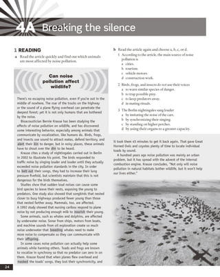 4A Breaking the silence
1 READING
a Read the article quickly and find out which animals
are most affected by noise pollution.
Can noise
pollution affect
wildlife?
There's no escaping noise pollution, even if you're out in the
middle of nowhere. The roar of the trucks on the highway
or the sound of a plane flying overhead can penetrate the
deepest forest; yet it is not only humans that are bothered
by the noise.
Bioacoustician Bernie Krause has been studying the
effects of noise pollution on wildlife, and has discovered
some interesting behavior, especially among animals that
communicate by vocalization, like humans do. Birds, frogs,
and insects use sound to attract mates, defend territory, and
alert their kin to danger, but in noisy places, these animals
have to shout over the din to be heard.
Krause cites a study of nightingales carried out in Berlin
in 2002 to illustrate his point. The birds responded to
traffic noise by singing louder and louder until they actually
exceeded noise pollution standards in the city. In order
to belt out their songs, they had to increase their lung
pressure fivefold, but scientists maintain that this is not
dangerous for the birds themselves.
Studies show that sudden loud noises can cause some
bird species to leave their nests, exposing the young to
predators. One study also showed that songbirds that nested
closer to busy highways produced fewer young than those
that nested farther away. Mammals, too, are affected.
A 1992 study showed that nursing caribou respond to plane
noise by not producing enough milk to nourish their young.
Some animals, such as whales and dolphins, are affected
by underwater noise. Sonar from ships, motors from boats,
and machine sounds from oil exploration create so much
noise underwater that breeding whales need to make
more noise to compensate so they can communicate with
their offspring.
In some cases noise pollution can actually help some
animals while harming others. Toads and frogs are known
to vocalize in synchrony so that no predator can zero in on
them. Krause found that when planes flew overhead and
masked the toads' songs, they lost their synchronicity, and
b Read rhe article again and choose a, b, c, or d.
1 According to the article, the main source of noise
pollution is
a cities,
b tourism,
c vehicle motors,
d construction work.
2 Birds, frogs, and insects do not use their voices
a to warn similar species ofdanger.
b to trap possible prey,
c to keep predators away,
d in mating rituals.
3 The Berlin nightingales sang louder
a by imitating the noise ofthe cars,
b by synchronizing their singing.
c by standing on higher perches,
d by using their organs to a greater capacity.
it took them 45 minutes to get it back again. That gave Great
Horned Owls and coyotes plenty of time to locate individual
toads by sound.
A hundred years ago noise pollution was mainly an urban
problem, but it has spread with the advent of the internal
combustion engine. Krause concludes, "Not only will noise
pollution in natural habitats bother wildlife, but it won't help
our lives either."
 