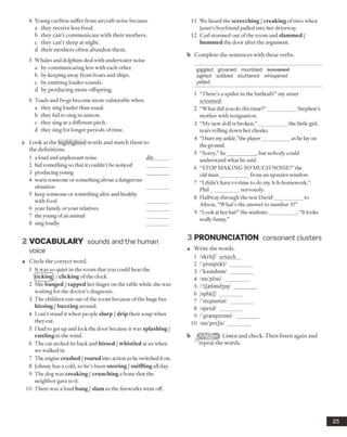 4 Young caribou suffer from aircraft noise because
a they receive less food.
b they can’t communicate with their mothers,
c they can’t sleep at night,
d their mothers often abandon them.
5 Whales and dolphins deal with underwater noise
a by communicating less with each other.
b by keeping away from boats and ships,
c by emitting louder sounds,
d by producing more offspring.
6 Toads and frogs become more vulnerable when
a they sing louder than usual.
b they fail to sing in unison,
c they sing at a different pitch,
d they sing for longer periods of time.
c Look at the highlighted words and match them to
the definitions.
1 a loud and unpleasant noise din______
2 hid something so that it couldn’t be noticed
3 producing young
4 warn someone or something about a dangerous
situation
5 keep someone or something alive and healthy
with food
6 your family or your relatives
7 the young ofan animal
8 sing loudly
2 VO CABULARY sounds and the human
voice
a Circle the correct word.
1 It was so quiet in the room that you could hear the
(ticking) /clicking of the clock.
2 She banged /tapped her finger on the table while she was
waiting for the doctor’s diagnosis.
3 The children ran out of the room because ofthe huge bee
hissing /buzzing around.
4 I can’t stand it when people slurp /drip their soup when
they eat.
5 1had to get up and lock the door because it was splashing /
rattling in the wind.
6 The cat arched its back and hissed /whistled at us when
we walked in.
7 The engine crashed /roared into action as he switched it on.
8 Johnny has a cold, so he’s been snoring /sniffling all day.
9 The dog was creaking /crunching a bone that the
neighbor gave to it.
10 There was a loud bang /slam as the fireworks went off.
11 We heard the screeching / creaking oftires when
Janet’s boyfriend pulled into her driveway.
12 Carl stormed out ofthe room and slammed /
hummed the door after the argument.
b Complete the sentences with these verbs.
giggled groaned mumbled ocroamed
sighed sobbed stuttered whispered
yelled
1 “There’s a spider in the bathtub!” my sister
screamed.
2 “What did you do thistime?” ___________ Stephen’s
mother with resignation.
3 “My new doll is broken,”___________ the little girl,
tears rolling down her cheeks.
4 “I hurt my ankle,’’the player__________ as helay on
the ground.
5 “Sorry,” he___________ , but nobody could
understand what he said.
6 “STOP MAKING SO MUCH NOISE!” the
old man___________ from an upstairs window.
7 “I didn’t have t-t-time to do my h-h-homework,”
Phil___________ nervously.
8 Halfway through the test David___________ to
Alison, “What’s the answer to number 5?”
9 “Look at her hat!”the students___________.“It looks
really funny.”
3 PRONUNCIATION consonant dusters
a Write the words.
1 /skritj/ screech
2 /'praspskt/_________
3 /'kaindnas/_________
4 /im'pbii/ _________
5 /'tJastandjilj/ _________
6 /splaej/ ________
7 /'stepsister/ _________
8 /spred/ ________
9 /'grasnperent/ _________
10 /im'prejn/________
b Listen and check. Then listen again and
repeat the words.
25
 