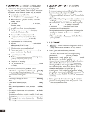 4 GRAMMAR speculation and deduction
a Complete the dialogues using must/might /could/
may /can’t or should and the correct form of the verb in
parentheses. More than one answer may be possible.
1 A Jessica looks proud of herself.
B Yes. Her job interview must have gone well, (go)
2 A Where’s Eve? We agreed to meet just outside the
subway station.
B I guess she______________________ at the other
entrance, (wait)
3 A Jerry left work about fifteen minutes ago.
B Yes, he______________________ here soon.
It only takes 20 minutes, (be)
4 A How about this dress for your cousin?
B I don’t know. I’ve never seen her in a dress.
She______________________ it. (not like)
5 A My brother’s in his room studying.
B Well, he______________________ . I can hear him
talking on the phone! (study)
6 A Why isn’t Jason answering his phone?
B I’m not sure, but he______________________ it at
home. He often does that, (leave)
7 A My secretary is out sick.
B Well, she______________________ anything serious.
I just saw her playing tennis, (have)
8 A Tony’s late for the party.
B Yes. Do you think he______________________ about
it? (forget)
b Rewrite the sentences using the bold words.
1 I don’t think Gary will pass his driving test, probably
Gary probably won’tpass his driving test____________.
2 I’m sure we’ll win the game. bound
W e______________________________________________ .
3 I’m sure you’ll enjoy the movie. definitely
You_____________________________________________ .
4 I don’t think it’ll rain tonight. likely
It’s ______________________________________________ .
5 They probably won’t agree to our proposal. unlikely
They____________________________________________ .
6 My Either is likely to take early retirement. probably
My father________________________________________ .
7 Your parents will almost certainly complain about it. sure
Your parents_____________________________________ .
8 The manager is sure not to give us a raise. definitely
The manager_____________________________________ .
5 LEX IS IN CO N TEXT Breaking the
silence
Try to complete these words without looking back at
the text on Student Book pp. 36 and 37.
1 The player is jokingly nicknamed “curly” because he has
no hair.
2 One ofthe skills public figures need to learn is the art of
making s_________ t_________at social gatherings.
3 When we moved into our new house, all the neighbors
c_________ b_________to introduce themselves.
4 The rules a_________to all participants in the
competition, without exception.
5 Freya is a single parent with two small children, so she
spends a lot of money on ch________ when she’s
at work.
6 They were forced to ack_________they had not been
entirely truthful.
6 LISTENING
a Listen to someone talking about a musical
group from Brazil. In what ways are they unusual?
b Listen again and complete the summary.
The Music of Silence Band is made up of young
people from 1__________ . Its director, Fabio
Bonvenuto, is a music teacher at a : __________ school.
He developed a method of teaching3__________
students to play percussion by feeling the vibrations
of the rhythm. Bonvenuto discusses4__________
showing that both deaf people and hearing people
use the same part of the brain to process musical
vibration, and both get the same type o f5__________
from rhythm. Participation in the band has helped
the students make friends and build 6__________ . The
band performed at the 2014 World Cup 7__________
ceremony.
c Listen again with the audioscript on p. 70 and try to
guess the meaning of any words that you don’t know.
Then check your dictionary.
26
 