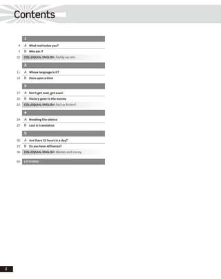 Contents
2
1
4 A What motivates you?
7 B Who ami?
10 COLLOQUIAL ENGLISH Family secrets
2
11 A Whose language is it?
14 B Once upon a time
3
17 A Don’t get mad, get even!
20 B History goes to the movies
23 COLLOQUIAL ENGLISH Fact or fiction?
4
24 A Breaking the silence
27 B Lost in translation
5
30 A Are there 31 hours in a day?
33 B Do you have Affluenza?
36 COLLOQUIAL ENGLISH Women and money
69 LISTENING
 