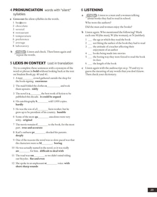 4 PRONUNCIATION words with “silent”
syllables
a Cross out the silent syllables in the words.
1 business
2 chocolate
3 several
4 restaurant
5 tem perature
6 preference
7 average
8 laboratory
b Listen and check. Then listen again and
repeat the words.
5 LEX IS IN CO NTEXT Lost intranslation
Try to complete these sentences with a synonym of the
word or phrase in bold without looking back at the text
on Student Book pp. 40 and 41.
1 A vast________ crowd gathered outside the shop for
the book-signing, enormous
2 The maid folded the clothes n___________ and took
them upstairs, tidily
3 The novel is a________ the best work of fiction to be
published this decade, it could be argued
4 His autobiography b_________sold 1,000 copies.
hardly
5 He was the son of a 1________ farm worker, but he
grew up to be president of his country, humble
6 Some of the more qu________ anecdotes were very
witty, original
7 The movie remains f________ to the book, for the most
part, true and accurate
8 Karl’s outburst pr_________shocked his parents.
deeply
9 One ofthe reasons the novel was so slow-paced was that
the characters were so bl_________. boring
10 He was actually named in the novel, so it was really
aw_________for him. difficult to deal with
11 The road was sm_________so we didn’t mind riding
our bicycles, flat and even
12 She spoke in an unpleasant st_________voice, with
short sharp sounds
6 LISTENING
a Listen to a man and a woman talking
about books they had to read in school.
Who were the authors?
Did the man and woman enjoy the books?
b Listen again. Who mentioned the following? Mark
each one M (the man), W (the woman), or N (neither).
1 ___ the age at which they read the book
2 ___ not liking the author of the book they had to read
3 ___ the attitude ofa teacher affecting their
enjoyment ofan author
4 books being made into movies
5 ___ the boring way they were forced to read the book
in class
6 ___ the length of the book
c Listen again with the audioscript on p. 70 and try to
guess the meaning of any words that you don’t know.
Then check your dictionary.
29
 