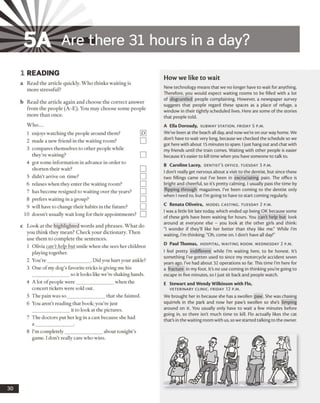 5A Are there 31 hours in a day?
1 READING
a Read the article quickly. Who thinks waiting is
more stressful?
b Read the article again and choose the correct answer
from the people (A-E). You may choose some people
more than once.
W ho...
1 enjoys watching the people around them?
2 made a new friend in the waiting room?
3 compares themselves to other people while
they’re waiting?
4 got some information in advance in order to
shorten their wait?
5 didn’t arrive on time?
6 relaxes when they enter the waiting room?
7 has become resigned to waiting over the years?
8 prefers waiting in a group?
9 will have to change their habits in the future?
10 doesn’t usually wait long for their appointments?
c Look at the highlighted words and phrases. What do
you think they mean? Check your dictionary. Then
use them to complete the sentences.
1 Olivia can’t help but smile when she sees her children
playing together.
2 You’re__________________. Did you hurt your ankle?
3 One ofmy dog’s favorite tricks is giving me his
________________so it looks like we’re shaking hands.
4 A lot of people were_______________ when the
concert tickets were sold out.
5 The pain was so_______________ that she fainted.
6 You aren’t reading that hook; you’re just
________________ it to look at the pictures.
7 The doctors put her leg in a cast because she had
a ________________.
8 I’m completely_______________ about tonight’s
game. I don’t really care who wins.
How we like to wait
New technology means that we no longer have to wait for anything.
Therefore, you would expect waiting rooms to be filled with a lot
of disgruntled people complaining. However, a newspaper survey
suggests that people regard these spaces as a place of refuge, a
window in their tightly scheduled lives. Here are some of the stories
that people told.
A Ella Doroudy, subw ay sta tio n . Frid a y 5 p.m.
We’ve been at the beach all day, and now we'reon our way home. We
don't have to wait very long, because we checked the schedule so we
got herewith about 15 minutes to spare. Ijust hang out and chat with
my friends until the train comes. Waiting with other people is easier
because it's easier to kill time when you have someone to talk to.
B Caroline Lacey, d e n t ist 's o ffic e . Tuesday 3 p.m .
I don’t really get nervous about a visit to the dentist, but since these
two fillings came out I’ve been in excruciating pain. The office is
bright and cheerful, so it's pretty calming. I usually pass the time by
flipping through magazines. I've been coming to the dentist only
when I need to, but I'm going to have to start coming regularly.
C Renata Oliveira, m o del c a st in g . Tuesday 2 p.m.
I was a little bit late today, which ended up being OK because some
of these girls have been waiting for hours. You can't help but look
around at everyone else - you look at the other girls and think:
"I wonder if they'll like her better than they like me." While I’m
waiting, I'm thinking: "Oh, come on. I don't have all day!"
D Paul Thomas, h o spita l, w aitin g ro o m . Wed n esd a y 2 p.m.
I feel pretty indifferent while I’m waiting here, to be honest. It’s
something I've gotten used to since my motorcycle accident seven
years ago. I’ve had about 32 operations so far. This time I'm here for
a fracture in my foot. It's no use coming in thinking you're going to
escape in five minutes, so Ijust sit back and people watch.
E Stewart and Wendy Wilkinson with Flo,
VETERINARY CLINIC. FRIDAY 12 P.M.
We brought her in because she has a swollen paw. She was chasing
squirrels in the park and now her paw’s swollen so she’s limping
around on it. You usually only have to wait a few minutes before
going in, so there isn't much time to kill. Flo actually likes the cat
that's in thewaiting room with us, sowe started talking to the owner.
30
 