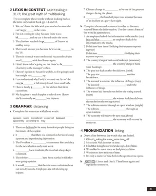 2 L E X IS IN C O N TEX T Multitasking =
31/7; The great myth of multitasking
Try to complete these words without looking back at
the texts on Student Book pp. 44 and 45.
1 We can’t leave the kids with your mother because she
can’t cope______on her own.
2 I’m not coming in today because there was a
bl_________,and my car is buried under the snow.
3 The climbers reached the p_________of Everest at
midday today.
4 Matt won’t answer you because he’s too en_________in
the TV.
5 There is so much water on the road because the drains
are cl________ with dead leaves again.
6 1don’t know what’s going on, but there’s a fr_________
ofactivity in the manager’s office.
7 I haven’t spoken to Susan for awhile, so I’m going to call
her tonight to c_________up.
8 I can understand why Emily’s stressed out. It can’t be
easy ju_________a full-time job and three small kids.
9 I have a handy g_________in the kitchen that slices
cucumbers.
10 My daughter is much happier at school now. I knew
she’d eventually ov_________her shyness.
3 GRAMMAR distancing
a Complete the sentences with these words.
appears seem considered expected believed
apparently according to may
1 There are believed to be many homeless people living on
the streets of the capital.
2 It___________ that there is a connection between losing
a parent and experiencing depression.
3 The President is___________ to announce his candidacy
for the next election early next week.
4 ___________ local residents, the man had always kept
to himself.
5 The robbers___________ have been startled while they
were going upstairs.
6 It would___________that there is some confusion about
our new dress code. Employees are still showing up
in jeans.
7 Climate change is___________ to be one of the greatest
dangers facing the planet.
8 ___________ , the baseball player was arrested because
ofan incident at a party last night.
b Complete the second sentence in order to distance
yourself from the information. Use the correct form of
the word in parentheses.
1 An employee leaked the information to the media, (say)
It issaid that___________an employee leaked the
information to the media.
2 Politicians have been falsifying their expense reports,
(appear)
Politicians______________________ falsifying their
expense reports.
3 The country’slargest bankwent bankrupt, (announce)
______________________ the country’s largest bank
went bankrupt.
4 The pop star had another breakdown, (think)
The pop star______________________another
breakdown.
5 The accused was under the influence of drugs, (may)
The accused______________________ under the
influence of drugs.
6 The winner had been chosen before the voting started,
(seem)
______________________ the winner had already been
chosen before the voting started.
7 The robbers entered through an open window, (might)
The robbers______________________ through an
open window.
8 The economy will recover by next year, (hope)
______________________ the economy will recover by
next year.
4 PRONUNCIATION linking
a Draw a line between the words that are linked.
1 Oliver’s^asking for some^extra time^offi
2 My cousin Nick is never on time.
3 1find that doing housework takes up a lot of time.
4 We walked to town since we had plenty of time.
5 We seem to have run out oftime.
6 It’s only a matter oftime before the sports arena opens.
b Listen and check. Then listen again and
repeat the sentences.
31
 