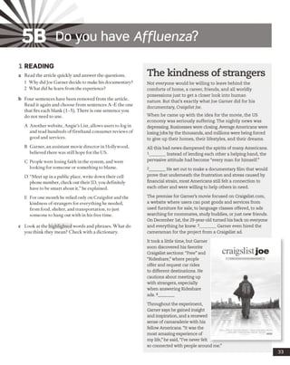 5B Do you have Affluenza?
1 READING
a Read the article quickly and answer the questions.
1 Why did Joe Garner decide to make his documentary?
2 What did he learn from the experience?
b Four sentences have been removed from the article.
Read it again and choose from sentences A -E the one
that fits each blank (1-5). There is one sentence you
do not need to use.
A Another website, Angie’s List, allows users to log in
and read hundreds of firsthand consumer reviews of
good and services.
B Garner, an assistant movie director in Hollywood,
believed there was still hope for the US.
C People were losing faith in the system, and were
looking for someone or something to blame.
D “Meet up in a public place, write down their cell
phone number, check out their ID, you definitely
have to be smart about it,” he explained.
E For one month he relied only on Craigslist and the
kindness ofstrangers for everything he needed,
from food, shelter, and transportation, to just
someone to hang out with in his free time.
c Look at the highlighted words and phrases. What do
you think they mean? Check with a dictionary.
The kindness of strangers
Not everyone would be willing to leave behind the
comforts of home, a career, friends, and all worldly
possessions just to get a closer look into human
nature. But that’s exactly what Joe Garner did for his
documentary, Craigslist Joe.
When he came up with the idea for the movie, the US
economy was seriously suffering. The nightly news was
depressing. Businesses were closing. Average Americans were
losingjobs by the thousands, and millions were being forced
to give up their homes, their lifestyles, and their dreams.
All this bad news dampened the spirits of many Americans.
1 ______ Instead of lending each other a helping hand, the
pervasive attitude had become “every man for himself.”
2 ______ He set out to make a documentary film that would
prove that underneath the frustration and stress caused by
financial strain, most Americans still felt a connection to
each other and were willing to help others in need.
The premise for Garner’s movie focused on Craigslist.com,
a website where users can post goods and services from
used furniture for sale, to language classes offered, to ads
searching for roommates, study buddies, or just new friends.
On December 1st, the 29-year-old turned his back on everyone
and everything he knew. 3_______ Garner even hired the
cameraman for the project from a Craigslist ad.
It took a little time, but Gamer
soon discovered his favorite
Craigslist sections: “Free”and
“Rideshare,”where people
offer and request car rides
to different destinations. He
cautions about meeting up
with strangers, especially
when answering Rideshare
ads.4_______
Throughout the experiment,
Garner says he gained insight
and inspiration, and a renewed
sense of camaraderie with his
fellow Americans. “It was the
most amazing experience of
my life,”he said, “I’ve never felt
so connected with people around me.”
33
 
