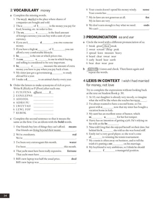 2 VOCABULARY money
a Complete the missing words.
1 The stock market is the place where shares of
companies are bought and sold.
2 The c_________of 1_________ is the money you pay for
food, housing, etc. in order to live.
3 The ex_________ r_________is the fixed amount
offoreign currency you can buy with a unit ofyour
currency.
4 Ifyou are i_________ d_________, you owe someone
money.
5 Ifyou have a high st_________of 1_________,you can
afford a very comfortable lifestyle.
6 In_____ ___ is the rate at which prices rise.
7 A con_________ s_________is one in which buying
and selling is considered to be very important.
8 In________ r_________measure the amount of extra
money you have to pay when you pay back a loan.
9 My sister just got a government g_________to study
abroad for a year.
10 1make a d________ to an animal charity every year.
b Order the letters to make synonyms of rich or poor.
Write R (Rich) or P (Poor) after each one.
1 FLTUFENA affluent R
2 ESN ILEPN S ________________
3 ADEODL
4 ADRH PU
5 LW EYTAH ________________
6 LEW L FOF ________________
7 REBOK
c Complete the second sentence so that it means the
same as the first. Use an idiom with the bold words.
1 Our friends buy lots ofthings they can’t afford, means
Our friends are living beyond their means____________ .
2 We’re overdrawn. red
We’re____________________________________________.
3 I’ve been very extravagant this month. water
I’ve been_______________________________this month.
4 That yacht must have been really expensive. fortune
That yacht must have______________________________ .
5 Bill’s new laptop was halfthe usual price. deal
Bill’s new laptop was______________________________ .
3 PRONUNCIATION ea and ear
a Circle the word with a different pronunciation of ea.
1 break great fcheat) steak
2 sweat scream cheap peak
3 spread leave measure heavy
4 beard clear swear near
5 early heard hear earth
6 bear dear wear pear
Listen and check. Then listen again and
repeat the words.
4 L E X IS IN C O N TEX T Iwish I had married
for money, not love
Try to complete the expressions without looking back
at the text on Student Book p. 50.
1 At 10, our daughter is already very moody, so imagine
what she will be like when she reaches her teens_____ .
2 I’ve always wanted to have a second home, so I’m
green with e_________now that my sister has bought a
vacation home in Italy.
3 My aunt has an excellent sense ofhumor, which
m_________ u_________for her hot temper.
4 Harry has no intention ofgetting a job. He’s relying on
his wife as the br_________.
5 Nina told Greg that she enjoyed herselfon their date, but
behind his b_________she told us she was bored stiff.
6 Emily isn’t a very good player, so she won’t come
cl_________to winning the tennis tournament.
7 My cousin is often away on business, and to tell the
truth it’s putting a str________ on his marriage.
8 My boyfriend is very ambitious, so I think he should
g_________ f ________ a managerial position.
34
6 Your cousin doesn’t spend his money wisely. sense
Your cousin has___________________________________.
7 My in-laws are not generous at all. fist
My in-laws are very_______________________________ .
8 We don’t earn enough to buy what we need. ends
We can’t _________________________________________ .
 