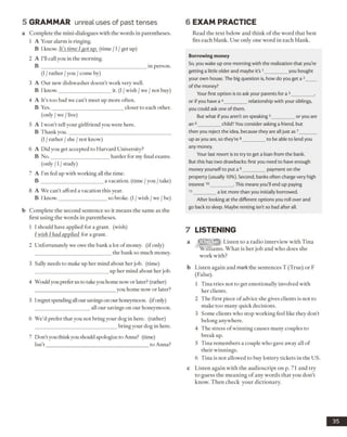 5 GRAMMAR unreal uses of past tenses
a Complete the mini-dialogues with the words in parentheses.
1 A Your alarm is ringing.
B 1know. It’s time I got up. (time /1/get up)
2 A I’ll call you in the morning.
B ________________________________________ in person.
(I /rather /you /come by)
3 A Our new dishwasher doesn’t work very well.
B 1know.____________________it. (I /wish /we /not buy)
4 A It’s too bad we can’t meet up more often.
B Yes.___________________________ closer to each other.
(only /we /live)
5 A I won’t tell your girlfriend you were here.
B Thank you._______________________________________
(I /rather /she /not know)
6 A Did you get accepted to Harvard University?
B No.______________________ harder for my final exams.
(only /1/study)
7 A I’m fed up with working all the time.
B ________________________a vacation, (time /you /take)
8 A We can’t afford a vacation this year.
B I know.__________________ so broke. (I /wish /we /be)
b Complete the second sentence so it means the same as the
first using the words in parentheses.
1 I should have applied for a grant, (wish)
I wish I had applied for a grant.
2 Unfortunately we owe the bank a lot of money, (ifonly)
the bank so much money.
3 Sally needs to make up her mind about her job. (time)
up her mind about her job.
4 Wouldyou prefer us to take youhome now or later? (rather)
you home now or later?
5 Iregret spendingallour savingson ourhoneymoon, (ifonly)
all our savings on our honeymoon.
6 We’d prefer that you not bring your dog in here, (rather)
bring your dog in here.
7 Don’t you think youshould apologize to Anna? (time)
Isn’t _______________________________________ to Anna?
6 EXAM PRACTICE
Read the text below and think of the word that best
fits each blank. Use only one word in each blank.
Borrowing money
So, you wake up one morning with the realization that you're
getting a little older and maybe it's1_________you bought
your own house. The big question is, how do you get a 2____
of the money?
Your first option is to ask your parents for a 3_________,
or if you have a 4_________relationship with your siblings,
you could ask one of them.
But what if you aren't on speaking 3_________or you are
an 6_________child? You consider asking a friend, but
then you reject the idea, because they are all just as 7_______
up as you are, so they're 8_________to be able to lend you
any money.
Your last resort is to try to get a loan from the bank.
But this has two drawbacks: first you need to have enough
money yourself to put a9_________payment on the
property (usually 10%). Second, banks often charge very high
interest10_________.This means you'll end up paying
11_________a lot more than you initially borrowed.
After looking at the different options you roll over and
go back to sleep. Maybe renting isn't so bad after all.
7 LISTENING
a Listen to a radio interview with Tina
Williams. What is her job and who does she
work with?
b Listen again and markthe sentences T (True) or F
(False).
1 Tina tries not to get emotionally involved with
her clients.
2 The first piece of advice she gives clients is not to
make too many quick decisions.
3 Some clients who stop working feel like they don’t
belong anywhere.
4 The stress ofwinning causes many couples to
break up.
5 Tina remembers a couple who gave away all of
their winnings.
6 Tina is not allowed to buy lottery tickets in the US.
c Listen again with the audioscript on p. 71 and try
to guess the meaning of any words that you don’t
know. Then check your dictionary.
35
 