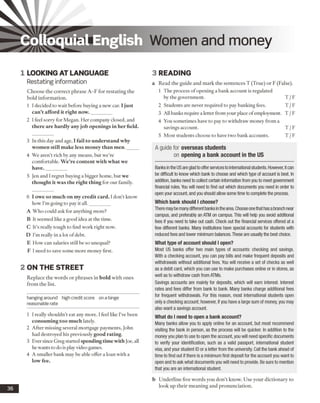 Colloquial English Women and money
1 LOOKING AT LANGUAGE
Restating information
Choose the correct phrase A -F for restating the
bold information.
1 I decided to wait before buying a new car. I just
can’t afford it right now._________
2 I feel sorry for Megan. Her company closed, and
there are hardly any job openings in her field.
3 In this day and age, I fail to understand why
women still make less money than men._____
4 We aren’t rich by any means, but we’re
comfortable. W e’re content with what we
have._________
5 Jen and I regret buying a bigger home, but we
thought it was the right thing for our family.
6 I owe so much on my credit card. Idon’t know
how I’m going to pay it all._________
A Who could ask for anything more?
B It seemed like a good idea at the time.
C It’s really tough to find work right now.
D I'm really in a lot ofdebt.
E How can salaries still be so unequal?
F I need to save some more money first.
2 ON THE STREET
Replace the words or phrases in bold with ones
from the list.
hanging around high credit score on a binge
reasonable rate
1 I really shouldn’t eat any more. I feel like I’ve been
consuming too much lately.
2 After missing several mortgage payments, John
had destroyed his previously good rating.
3 Ever since Greg started spending time with ]oe, all
he wants to do is playvideo games.
4 A smaller bank may be able offer a loan with a
low fee.
36
3 READING
a Read the guide and mark the sentences T (True) or F (False).
1 The process of opening a bank account is regulated
by the government. T /F
2 Students are never required to pay banking fees. T /F
3 All banks require a letter from your place ofemployment. T /F
4 You sometimes have to pay to withdraw money from a
savings account. T /F
5 Most students choose to have two bank accounts. T /F
Banks in the USare glad to offerservicesto international students. However, itcan
be difficult to know which bank to choose and which type of account is best. In
addition, banks need to collect certain information from you to meet government
financial rules. You will need to find out which documents you need in order to
open your account, and you should allow some time to complete the process.
Which bank should I choose?
There may be manydifferentbanks inthearea. Chooseonethathasa branch near
campus, and preferably an ATM on campus. This will help you avoid additional
fees if you need to take out cash. Check out the financial services offered at a
few different banks. Many institutions have special accounts for students with
reduced fees and lower minimum balances. These are usually the best choice.
What type of account should I open?
Most US banks offer two main types of accounts: checking and savings.
With a checking account, you can pay bills and make frequent deposits and
withdrawals without additional fees. You will receive a set of checks as well
as a debit card, which you can use to make purchases online or in stores, as
well as to withdraw cash from ATMs.
Savings accounts are mainly for deposits, which will earn interest. Interest
rates and fees differ from bank to bank. Many banks charge additional fees
for frequent withdrawals. For this reason, most international students open
only a checking account; however, if you have a large sum of money, you may
also want a savings account.
What do I need to open a bank account?
Many banks allow you to apply online for an account, but most recommend
visiting the bank in person, as the process will be quicker. In addition to the
money you plan to use to open the account, you will need specific documents
to verify your identification, such as a valid passport, international student
visa, and your student ID or a letter from the university. Call the bank ahead of
time to find out if there is a minimum first deposit for the account you want to
open and to ask what documents you will need to provide. Be sure to mention
that you are an international student.
b Underline five words you don’t know. Use your dictionary to
look up their meaning and pronunciation.
A guide for overseas students
on opening a bank account in the US
 