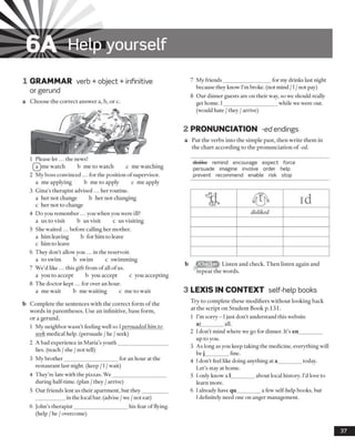 6A Help yourself
1 GRAMMAR verb + object + infinitive
or gerund
a Choose the correct answer a, b, or c.
1 Please let... the news!
(IT)me watch b me to watch c me watching
2 My boss convinced ... for the position of supervisor,
a me applying b me to apply c me apply
3 Gina’s therapist advised ... her routine.
a her not change b her not changing
c her not to change
4 Do you remember ... you when you were ill?
a us to visit b us visit c us visiting
5 She waited ... before calling her mother,
a him leaving b for him to leave
c him to leave
6 They don’t allow you ... in the reservoir.
a to swim b swim c swimming
7 We’d like ... this gift from of all ofus.
a you to accept b you accept c you accepting
8 The doctor kept... for over an hour.
a me wait b me waiting c me to wait
b Complete the sentences with the correct form of the
words in parentheses. Use an infinitive, base form,
or a gerund.
1 My neighbor wasn’t feeling well so Ipersuaded him to
seek medical help, (persuade /he /seek)
2 A bad experience in Maria’s youth___________________
lies, (teach /she /not tell)
3 My brother____________________ for an hour at the
restaurant last night, (keep /1/wait)
4 They’re late with the pizzas. W e____________________
during half-time, (plan /they /arrive)
5 Our friends lent us their apartment, but they_________
___________in the local bar. (advise /we /not eat)
6 John’s therapist____________________ his fear of flying.
(help /he /overcome)
7 My friends__________________for my drinks last night
because they know I’m broke, (not mind /1/not pay)
8 Our dinner guests are on their way, so we should really
get home. I____________________ while we were out.
(would hate /they /arrive)
2 PRONUNCIATION -ed endings
a Put the verbs into the simple past, then write them in
the chart according to the pronunciation of -ed.
dislike remind encourage expect force
persuade imagine involve order help
prevent recommend enable risk stop
iChecker Listen and check. Then listen again and
repeat the words.
3 LEXIS IN CONTEXT self help books
Try to complete these modifiers without looking back
at the script on Student Book p. 131.
1 I’m sorry - 1just don’t understand this website
af________ all.
2 I don’t mind where we go for dinner. It’s en_________
up to you.
3 As long as you keep taking the medicine, everything will
be j________ fine.
4 I don’t feel like doing anything at a_________today.
Let’s stay at home.
5 I only know a 1________ about local history. I’d love to
learn more.
6 I already have qu________ a few self-help books, but
I definitely need one on anger management.
37
disliked
 