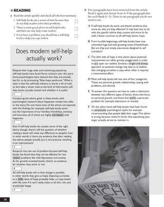 4 READING
a Read the article quickly and check (/) the best summary.
1 Self-help books are a waste oftime because they
do not help readers solve their problems.
2 There is some good advice in self-help books,
and their use may help some readers.
3 Ifyou have a problem, you should buy a self-help
book to help you cope with it.
b Five paragraphs have been removed from the article.
Read it again and choose from A -F the paragraph that
fits each blank (1-5). There is one paragraph you do not
need to use.
A If self-help books do work, and there’s evidence that
some do, why are they effective? It may have less to do
with the specific advice they contain and more to do
with a factor common to all self-help books: hope.
Does modern self-help
actually work?
iiiiiiiiiiiiiiiiiimiiiiiiiiiiiiiiiimmiiimmiimiiiiiiiimiiiiiiiimiiiiiimiiiiiiiiimiiimiiiiiiiiiiiiiimiiiimiimmmiiiiiiiiiiiiiiiiii
Despite their huge sales and continuing popularity,
self-help books have faced fierce criticism over the years.
Some psychologists have claimed that they are actually
bad for us by promoting “false hope syndrome.”What is
clear is that the self-help industry is worth a lot of cash,
so let’s take a closer look at the kind of information self-
help books actually contain and whether it is useful.
1
Comparing the advice given in these books with
psychological research about happiness reveals two sides
to the story. On one hand, most of the advice corresponds
with the findings: for example, self-help books point
out the importance of our families, friendships, intimacy,
and love-lives, all of which are highly correlated with
happiness.
2
Even if self-help books do contain some of the right
advice though, there’s still the question of whether
reading a book will make any difference to people’s lives.
In other words: is there any evidence that after reading
the advice, people actually put it into practice, resulting
in an improvement?
3
Research into the use of problem-focused self-help
books has found that they can be effective for less
severe problems like mild depression and anxiety.
As for growth-oriented books, there’s no evidence
for whether they work or not.
4
All self-help books tell us that change is possible,
in other words they give us hope. Exposing ourselves
to a hefty dose of hope probably helps us cope better
with life, even if it can’t really make us all thin, rich, and
ecstatically happy.
5
B From humble beginnings, self-help books have now
colonized huge and ever-growing areas of bookshops.
But are they just empty assurances designed to sell
a product?
C The dark side of hope is that claims about potential
improvement are often grossly exaggerated, in order
to pry open our wallets. Similarly a bright and breezy
approach to potential change may lead us to believe
that changing ourselves is easy, when often it requires
a monumental effort.
D Most self-help books fall into one of four categories.
These are: personal growth, relationships, coping with
problems, and identity.
E To answer this question we have to make a distinction
between two different types of books: those that focus
on personal growth, and those that tackle a particular
problem, for example depression or anxiety.
F On the other hand, self-help books have been found
to perpetuate psychological myths, for example
recommending that people vent their anger.This advice
is wrong, because research shows that expressing your
anger actually serves to maintain it.
38
 