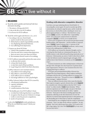 6B Can’t live w ithout it
1 READING
a Read the article quickly and check (/) the best
alternative heading.
1 The misery ofliving with OCD
2 A day in the life of an OCD sufferer
3 Good news for OCD sufferers
b Read the article again and choose a, b, c, or d.
1 According to the text, David Smith
a used to work for the secret service,
b felt he had too much responsibility at work,
c was displaying abnormal behavior,
d was suffering from depression.
2 Experts say about OCD that
a a third of the population suffers from it.
b it has become more common than depression,
c there are more cases now than ever before,
d the treatment doesn’t seem to be working.
3 OCD sufferers repeatedly perform the same action
a to alleviate their anxiety.
b to keep their hands clean.
c to take their mind offtheir problems.
d to get long-term relieffrom their obsession.
4 Jeffrey Schwartz’s new treatment aims to
a stop sufferers from taking drugs.
b help sufferers control their thoughts,
c teach sufferers how to meditate,
d encourage sufferers to visit a psychologist.
5 Jeffrey Schwartz believes that OCD is caused by
a a biochemical malfunction.
b a genetic imbalance.
c a stressful event.
d a malformation of the brain.
6 The healthy part ofan OCD sufferer’s brain
a is tricked into believing that there is a problem,
b recognizes that the person’s behavior is strange,
c is able to resist the person’s compulsions,
d needs to be protected.
c Look at the highlighted words and phrases.
What do you think they mean? Check your
dictionary.
Dealing with obsessive-compulsive disorder
Less than a year ago marketing director David Smith, 33,
was acting like a secret agent. He used to secretly tape all his
conversations, he refused to sign his name, and he would ask
his secretary to check all his emails. Anything he wrote was
photocopied and kept as “evidence.” But David isn’t crazy,
or even mildly eccentric. He suffers from “responsibility
OCD,” one of the more common forms of obsessive-
compulsive disorder, or OCD, as it is usually known.
OCD is now recognized as the second most prevalent mental-
health problem, after depression - and the number of reported
cases is soaring. Experts estimate that 2-3 percent of the
population suffer from the full-blown syndrome, with as many
as one in five suffering from a milder form.
OCD sufferers are tortured by obsessive thoughts, such as
worrying that their hands are contaminated by germs. The
terrible anxiety is only relieved by performing a particular set o f
behaviors. Unfortunately, any sense of relief is short-lived, which
is why the behavior must be repeated again and again. OCD
sufferers know their behavior is irrational, yet feel powerless to
stop it.
Common treatments are either antidepressants or behavioral
therapy with a therapist, but only 60 percent of patients show
some improvement. However a new treatment from the US is
bringing fresh hope to sufferers.
OCD guru and neuropsychiatristJeffrey Schwartz has
designed the Four Steps program, which employs meditation
techniques with the aim of teaching sufferers to manage their
symptoms on their own. "The goal is to learn to override false
brain messages,” explains Schwartz.
There are different theories about what causes the disorder.
Most experts recognize a genetic element that can be triggered
by a stressful event. Schwartz believes that the OCD “worry
circuit” is a direct result o f faulty brain chemistry. “When
someone experiences an OCD thought, one part o f the brain
knows very clearly that the hands are not dirty,” explains
Schwartz. “Some part o f the brain is standing apart from the
symptoms, reflecting on the sheer bizarreness o f it all. The
objective is to harness this impartial spectator so that patients can
use this healthy part of their brain to resist the compulsions.”
David Smith for one is delighted with the results of Schwartz’s
treatment. “Now I can sign checks without a problem,”he says
brightly. ‘And I don’t photocopy them either. OCD used to feel
like a huge stigma, but I don’t feel handicapped by it any more.
Youjust deal with it.”
40
 