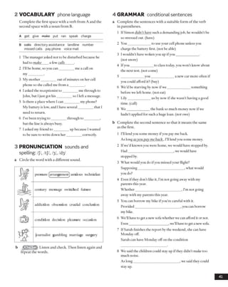 2 VOCABULARY phone language
Complete the first space with a verb from A and the
second space with a noun from B.
A get give make put ran speak charge
B eatte directory assistance landline number
missed calls pay phone voice mail
1 The manager asked not to be disturbed because he
had to make a few calls_____ .
2 I’ll be home, so you can_________me a call on
my_________.
3 My mother________ out ofminutes on her cell
phone so she called me from a _________.
4 I asked the receptionist to _________me through to
John, but I just got his________ so I left a message.
5 Is there a place where I can_________my phone?
My battery is low, and I have several_________that 1
need to return.
6 I’ve been trying to_________through to_________ ,
but the line is always busy.
7 I asked my friend to_________up because I wanted
to be sure to write down her_________correctly.
3 PRONUNCIATION sounds and
spelling: /JY, /tJ7, ŋ , /d^
a Circle the word with a different sound.
pressure (arrangement) anxious technician
A century message switched future
addiction obsession crucial conclusion
:tl5| condition decision pleasure occasion
T g journalist gambling marriage surgery
b ffliWN&lk Listen and check. Then listen again and
repeat the words.
4 GRAMMAR conditional sentences
a Complete the sentences with a suitable form of the verb
in parentheses.
1 IfSimon didn’t have such a demanding job, he wouldn’t be
so stressed out. (have)
2 You_____________ to use your cell phone unless you
charge the battery first, (not be able)
3 Iwouldn’t have woken you up ifyou_____________.
(not snore)
4 Ifyou_____________ to class today, you won’t know about
the next test, (not come)
5 _____________ you______________a new car more often if
you could afford it? (buy)
6 We’d be starving by now if we_____________ something
before we left home, (not eat)
7 Lily_____________ us by now if she wasn’t having a good
time, (call)
8 W e_____________ the bank so much money now if we
hadn’t applied for such a huge loan, (not owe)
b Complete the second sentence so that it means the same
as the first.
1 I’ll lend you some money ifyou pay me back.
As long asyou pay me back. I’ll lend you some money.
2 If we’d known you were home, we would have stopped by.
Had__________________________ ,we would have
stopped by.
3 What would you do if you missed your flight?
Supposing___________________________, what would
you do?
4 Even if they don’t like it, I’m not going away with my
parents this year.
Whether__________________________ , I’m not going
away with my parents this year.
5 You can borrow my bike if you’re careful with it.
Provided__________________________ ,you can borrow
my bike.
6 We’ll have to get a new sofa whether we can afford it or not.
Even_______________________,we’llhave to get a newsofa.
7 If Sarah finishes the report by the weekend, she can have
Monday off.
Sarah can have Monday off on the condition
8 We said the children could stay up if they didn’t make too
much noise.
As long___________________________ , we said they could
stay up.
41
 