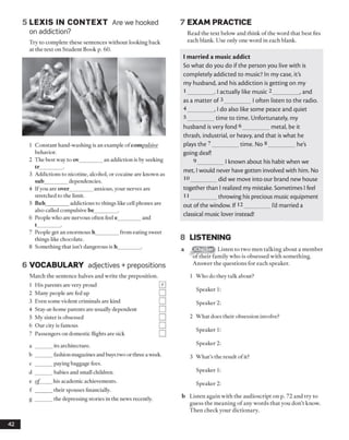 5 L E X IS IN C O N T EX T Are we hooked
on addiction?
Try to complete these sentences without looking back
at the text on Student Book p. 60.
1 Constant hand-washing is an example of com pulsive
behavior.
2 The best way to ov_________an addiction is by seeking
tr_________.
3 Addictions to nicotine, alcohol, or cocaine are known as
sub_________dependencies.
4 Ifyou are over________ anxious, your nerves are
stretched to the limit.
5 Beh_________addictions to things like cell phones are
also called compulsive be________ .
6 People who are nervous often feel e_________and
t_________.
7 People get an enormous h_________from eating sweet
things like chocolate.
8 Something that isn’t dangerous is h_________.
6 VOCABULARY adjectives + prepositions
Match the sentence halves and write the preposition.
1 His parents are very proud
2 Many people are fed up
3 Even some violent criminals are kind
4 Stay-at-home parents are usually dependent
5 My sister is obsessed
6 Our city is famous
7 Passengers on domestic flights are sick
a ______ its architecture.
b ______ fashion magazines and buys two or three a week.
c ______ Pa>'ing baggage fees.
d ______ babies and small children.
e o f his academic achievements.
f ______ their spouses financially.
g ______ the depressing stories in the news recently.
7 EXAM PRACTICE
Read the text below and think of the word that best fits
each blank. Use only one word in each blank.
I married a music addict
So what do you do if the person you live with is
completely addicted to music? In my case, it's
my husband, and his addiction is getting on my
I _______. I actually like music 2________, and
as a matter of 3________|often listen to the radio.
4 _______, I do also like some peace and quiet
5 _______time to time. Unfortunately, my
husband isvery fond 6________metal, be it
thrash, industrial, or heavy, and that is what he
plays the 2________time. No 8________ he's
going deaf!
9________I known about his habit when we
met, I would never havegotten involved with him. No
10________did we move into our brand new house
together than I realized my mistake. Sometimes I feel
I I _______throwing his precious music equipment
out ofthe window. If12________I'dmarried a
classical music lover instead!
8 LISTENING
Listen to two men talking about a member
of their family who is obsessed with something.
Answer the questions for each speaker.
1 Who do they talk about?
Speaker 1:
Speaker 2:
2 What does their obsession involve?
Speaker 1:
Speaker 2:
3 What’s the result of it?
Speaker 1:
Speaker 2:
b Listen again with the audioscript on p. 72 and try to
guess the meaning of any words that you don’t know.
Then check your dictionary.
42
^Checker"
 