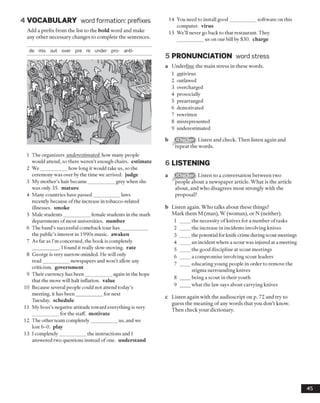 4 VOCABULARY word formation: prefixes
Add a prefix from the list to the bold word and make
any other necessary changes to complete the sentences.
14 You need to install good___________ software on this
computer, virus
15 We’ll never go back to that restaurant. They
us on our bill by $30. charge
1 The organizers underestimated how many people
would attend, so there weren’t enough chairs, estimate
2 We___________ how long it would take us, so the
ceremony was over by the time we arrived, judge
3 My mother’s hair became___________ grey when she
was only 35. mature
4 Many countries have passed___________ laws
recently because of the increase in tobacco-related
illnesses, smoke
5 Male students___________ female students in the math
departments of most universities, number
6 The band’s successful comeback tour has___________
the public’s interest in 1990s music, awaken
7 As far as I’m concerned, the book is completely
. I found it really slow-moving, rate
8 George is very narrow-minded. He will only
read___________ newspapers and won’t allow any
criticism, government
9 Their currency has been___________ again in the hope
that the move will halt inflation, value
10 Because several people could not attend today’s
meeting, it has been___________ for next
Tuesday, schedule
11 My boss’s negative attitude toward everything is very
for the staff, motivate
12 The other team completely___________ us, and we
lost 6-0. play
13 1completely___________ the instructions and I
answered two questions instead of one. understand
5 PRONUNCIATION word stress
a Underline the main stress in these words.
1 antivirus
2 outlawed
3 overcharged
4 prosocially
5 prearranged
6 demotivated
7 rewritten
8 misrepresented
9 underestimated
Listen and check. Then listen again and
repeat the words.
6 LISTENING
a Listen to a conversation between two
people about a newspaper article. What is the article
about, and who disagrees most strongly with the
proposal?
b Listen again. Who talks about these things?
Mark them M (man), W (woman), or N (neither).
1 ____ the necessity of knives for a number of tasks
2 ____ the increase in incidents involving knives
3 ____ the potential for knife crime during scout meetings
4 ____ an incident where a scout was injured at a meeting
5 ____ the good discipline at scout meetings
6 ____ a compromise involving scout leaders
7 ____ educating young people in order to remove the
stigma surrounding knives
8 ____ being a scout in their youth
9 ____ what the law says about carrying knives
c Listen again with the audioscript on p. 72 and try to
guess the meaning of any words that you don’t know.
Then check your dictionary.
45
de mis out over pre re under pro- anti-
 