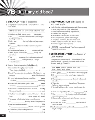 IB Just any old bed?
1 GRAMMAR verbs of the senses
a Complete the sentences with a suitable form of a verb
from the list.
not feel hear look see seem smell not sound taste
1 I ordered the duck, but this tastes like chicken.
2 We_________your sister this weekend, so we can give
her the present then.
3 Rob, Ijust_________that you’re leaving the company.
Is it true?
4 It_________like someone has been smoking in the
elevator.
5 Canwe turn the heat on? It________ verywarm inhere.
6 When my son was born, he_________exactly like
my father.
7 You_________very good. Do you have a sore throat?
8 The clerk_________to be ignoring us. Let’s go
somewhere else.
b Rewrite the sentences using the bold words.
1 Idon’t think those players are very fit. look
Those players don’t look______________ very fit.
2 Look! That waiter just dropped a tray full ofglasses, see
Did you_______________________ a tray full ofglasses?
3 It looks as if that man has lost something. seems
That man_______________________________something.
4 I don’t think that noise is a police siren. sound
That noise_____________________________police siren.
5 My cousin Rachel really resembles my aunt. exactly
My cousin Rachel_________________________ my aunt.
6 The baby was crying. John went to pick her up. heard
John______________________, so he went to pick her up.
7 We appear to be heading in the wrong direction. as
It___________________ heading in the wrong direction.
8 Ican hear someone upstairs. like
It________________________ there is someone upstairs.
9 It smells like you’re cooking broccoli. can
I _________________________________________ cooking.
2 PRONUNCIATION extra stress on
important words
a Underline the words with extra stress in the sentences.
1 We’re going to stay in a tent, not a cabin.
2 I didn’t choose the hotel, my boyfriend did.
3 I ordered beef, not pork.
4 My husband can drive, but he won’t drive.
5 I’ll wash your shirt, but I’m not ironing it.
6 They don’t live inland, they live on the coast.
7 Helen can’t speak French, but she can write it.
8 I’m not doing the dishes, you are.
Listen and check. Then listen again and
repeat the sentences.
3 L E X IS IN C O N T EX T In a Season of
Calm Weather
Complete the sentences with a suitable form of the
verbs in the list. Try not to look back at the text on
Student Book pp. 70 and 71.
blink sprawl glance tremble stare flick
shrug sketch grab wince
1 Don’t sprawl_______ on the sofa like that! Sit properly.
2 He_____________ as the nurse began to clean his
wound.
3 The manager_____________ at the clock as I entered
the office.
4 The artist_____________ the outline ofthe picture
before he started painting.
5 We could tell the speaker was nervous, because she
6 There was a fly on his jacket, so he_____________ it off.
7 Max_____________ his shoulders and said nothing in
answer to my question.
8 She started to feel uncomfortable, because everyone
at her.
9 Lucy was late, so she_____________ her coat and ran
out of the door.
10 Jack came out into the garden and_____________in the
bright sunlight.
46
 