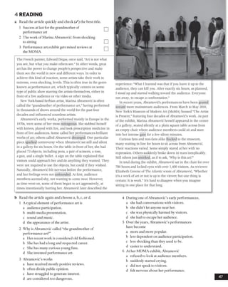 4 READING
a Read the article quickly and check (/) the best title
1 Success at last for the grandmother of
performance art
2 The work of Marina Abramovic: from shocking
to sitting
3 Performance art exhibit gets mixed reviews at
the MOMA
The French painter, Edward Degas, once said, "Art is not what
you see, but what you make others see." In other words, great
art has the power to change people’s perspective and make
them see the world in new and different ways. In order to
achieve this kind of reaction, some artists take their work to
extreme, even shocking, levels. This is often true in the genre
known as performance art, which typically centers on some
type of public show starring the artists themselves, either in
front of a live audience or via video or other media.
New York-based Serbian artist, Marina Abramovic is often
called the "grandmother of performance art,”having performed
in thousands of shows around the world for the past four
decades and influenced countless artists.
Abramovic's early works, performed mainly in Europe in the
1970s, were some of her most outrageous. She stabbed herself
with knives, played with fire, and took prescription medicine in
front of live audiences. Some called her performances brilliant
works of art; others called Abramovic deranged. One particular
piece sparked controversy when Abramovic sat still and silent
in a gallery for six hours. On the table in front of her, she had
placed 73 objects, including pens, a pair of scissors, a rose,
a gun, and a single bullet. A sign on the table explained that
visitors could approach her and do anything they wanted. They
were not required to use the objects, but could if they wished.
Naturally, Abramovic felt nervous before the performance,
and her feelings were not unfounded. At first, audience
members seemed shy, not wanting to come near. However,
as time went on, some of them began to act aggressively, at
times intentionally hurting her. Abramovic later described the
ə
experience: “What I learned was that if you leave it up to the
audience, they can kill you. After exactly six hours, as planned,
1 stood up and started walking toward the audience. Everyone
ran away, to escape a confrontation."
In recent years, Abramovic’s performances have been geared
toward more mainstream audiences. From March to May 2010,
New York’s Museum of Modern Art (MoMA) housed “The Artist
is Present,”featuring four decades of Abramovic’s work. As part
of the exhibit, Marina Abramovic herselfappeared in the center
of a gallery, seated silently at a plain square table across from
an empty chair where audience members could sit and stare
into her intense gaze for a few silent minutes.
Curious fans and non-fans alike flocked to the museum,
many waiting in line for hours to sit across from Abramovic.
Their reactions varied. Some simply stared at her with no
expression. Others suddenly broke down in tears inexplicably.
Still othersjust smirked, as if to ask, “Why is this art?"
In total during the exhibit, Abramovic sat in the chair for over
700 hours and locked eyes with over 1,400 visitors. As reviewer
Elizabeth Greene of The Atlantic wrote of Abramovic, “Whether
it’s a work of art or not is up to the viewer, but one thing is
certain: It is work." It’s hard to disagree when you imagine
sitting in one place for that long.
b Read the article again and choose a, b, c, or d.
1 A typical element of performance art is
a audience participation.
b multi-media presentation,
c sound and music,
d the appearance ofthe artist.
2 Why is Abramovic called “the grandmother of
performance art?”
a Her recent work is considered old fashioned,
b She has had a long and respected career,
c She has many curious young fans,
d She invented performance art.
3 Abramovic’s works
a have received mostly positive reviews,
b often divide public opinion,
c have struggled to generate intei-est.
d are considered too dangerous.
4 During one ofAbramovic’s early performances,
a she had conversations with visitors.
b she didn’t let anyone near her.
c she was physically harmed by visitors,
d she had to escape her audience.
5 Over the years, Abramovic’s performances
have become
a more and more popular,
b less dependent on audience participation,
c less shocking than they used to be.
d easier to understand.
6 At her MOMA exhibit, Abramovic
a refused to look at audience members,
b suddenly started crying,
c did not speak to visitors,
d felt nervous about her performance.
47
 