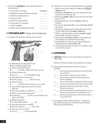 c L ook at the highlighted words and m atch them to
the synonym s.
1 very unusual or shocking o u tra g eo u s
2 designed for a particular group o f people
3 smiled in an unpleasant way
4 not based on fact
5 gathered in large numbers
6 look steadily for a long time
7 caused something
8 unable to behave and think normally
5 V O CA BU LA RY place and movement
a C om p lete the resp onses w ith the co rrect word.
1 A What did you do during the storm?
B We took shelter under a tree.
2 A Where did you have lunch?
B _________the office. I didn’t have time to go out.
3 A Where should we sit?
B Let’s sit_________. It’s a beautiful evening.
4 A Why didn’t Steve win the race?
B His shoe came_________so he had to stop.
5 A Where’s Kevin?
B _________football practice. He goes twice a week.
6 A Are you OK eating on the terrace? You look a
little cold.
B I am. Do you think we could move_________?
7 A Where’s your parents’ apartment?
B On the floor_________us. We’re on the 5th floor and
they’re on the 6th.
8 A Did Kate say hello?
B No, she walked straight_________me.
9 A How did you get here so quickly?
B We took a shortcut_________the woods.
10 A Have you seen my watch?
B Yes, it’s _________your bedside table.
b Circle the correct word. Check (/) if both are possible.
1 When no cars were coming, the children ran (acros0 /
along the road.
2 She ran to /towards him, but when she got closer she
realized it wasn’t Jack after all.
3 Put the meat inside /into the oven and roast it for three
hours at 275°F.
4 We hung the picture on the wall above /over the
fireplace.
5 We weren’t enjoying the film, so we walked out /out of
the cinema.
6 Olivia had a sudden attack ofvertigo when she looked
over the cliffs at the rocks under /below her.
7 When we arrived in Japan, we drove around /round
the first traffic circle the wrong way!
8 I left my purse on top of /onto the car last night and,
miraculously, it was still there this morning.
9 Small children often get enjoyment from ringing our
doorbell and then running away /off
10 I’ll be at /in work when you arrive, so you’ll have to get
a taxi from the airport.
6 LISTENING
a Listen to a news item about an art space in
New York.
What was SPointz founder’s future plan for the space?
b Listen again and mark the sentences T (True) or
F (False).
1 ____ Many people take graffiti (aerosol art) seriously
as an art form.
2 ____ The founder of SPointz is also an artist.
3 ____ SPointz featured both modern and classical
forms of painting.
4 ____ The art at 5Pointz was displayed mainly outside.
5 ____ 5Pointz was founded by the mayor of New York.
6 ____ Jonathan Cohen owns the property where
SPointz was located.
7 ____ The City Planning Commission planned to turn
SPointz into a museum ofcontemporary art.
8 ____ SPointz was important to the local economy in
Long Island City.
c Listen again with the audioscript on p. 72 and try to
guess the meaning of any words that you don’t know.
Then check your dictionary.
48
 