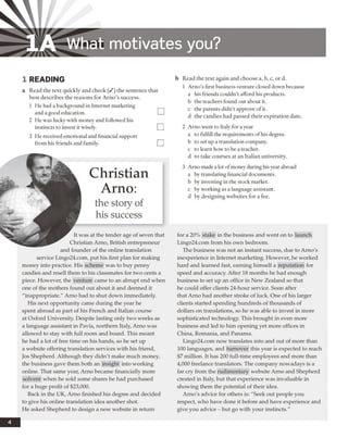 1A W hat m otivates you?
1 READING
a Read the text quickly and check (/) the sentence that
best describes the reasons for Arno’s success.
1 He had a background in Internet marketing
and a good education.
2 He was lucky with money and followed his
instincts to invest it wisely.
3 He received emotional and financial support
from his friends and family.
Christian
Arno:
the story of
his success
It was at the tender age of seven that
Christian Arno, British entrepreneur
and founder of the online translation
service Lingo24.com, put his first plan for making
money into practice. His scheme was to buy penny
candies and resell them to his classmates for two cents a
piece. However, the venture came to an abrupt end when
one of the mothers found out about it and deemed it
"inappropriate." Arno had to shut down immediately.
His next opportunity came during the year he
spent abroad as part of his French and Italian course
at Oxford University. Despite lasting only two weeks as
a language assistant in Pavia, northern Italy, Arno was
allowed to stay with full room and board. This meant
he had a lot of free time on his hands, so he set up
a website offering translation services with his friend,
Jos Shepherd. Although they didn't make much money,
the business gave them both an insight into working
online. That same year, Arno became financially more
solvent when he sold some shares he had purchased
for a huge profit of $23,000.
Back in the UK, Arno finished his degree and decided
to give his online translation idea another shot.
He asked Shepherd to design a new website in return
b Read the text again and choose a, b, c, or d.
1 Arno’s first business venture closed down because
a his friends couldn’t afford his products.
b the teachers found out about it.
c the parents didn’t approve ofit.
d the candies had passed their expiration date.
2 Arno went to Italy for a year
a to fulfill the requirements of his degree,
b to set up a translation company,
c to learn how to be a teacher,
d to take courses at an Italian university.
3 Arno made a lot ofmoney during hisyear abroad
a by translating financial documents.
b by investing in the stock market,
c by working as a language assistant,
d by designing websites for a fee.
for a 20% stake in the business and went on to launch
Lingo24.com from his own bedroom.
The business was not an instant success, due to Arno's
inexperience in Internet marketing. However, he worked
hard and learned fast, earning himself a reputation for
speed and accuracy. After 18 months he had enough
business to set up an office in New Zealand so that
he could offer clients 24-hour service. Soon after
that Arno had another stroke of luck. One of his larger
clients started spending hundreds of thousands of
dollars on translations, so he was able to invest in more
sophisticated technology. This brought in even more
business and led to him opening yet more offices in
China, Romania, and Panama.
Lingo24.com now translates into and out of more than
100 languages, and turnover this year is expected to reach
$7 million. It has 200 full-time employees and more than
4,000 freelance translators. The company nowadays is a
far cry from the rudimentary website Arno and Shepherd
created in Italy, but that experience was invaluable in
showing them the potential of their idea.
Arno's advice for others is: "Seek out people you
respect, who have done it before and have experience and
give you advice - but go with your instincts."
 