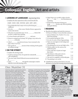 ■
Colloquial English Art and artists
1 LOOKING AT LANGUAGE expressing time
Complete the time expressions with a word from the list,
couple course early enormous grew point years
1 My grandmother had a major role in my life during my_________
childhood.
2 Over the_________of her career, Marilyn Monroe appeared in
twenty-nine movies.
3 The party was extremely noisy. At one________ , I almost left
because I couldn’t hear anything.
4 I’ve been friends with Molly for_________and years.
5 Wayne is coming from Germany. He’s going to stay with us for
a ________ of months
6 After I_________up and moved away, I never returned to the
place where I was born.
7 Kyle spends an_________amount of time studying, but his grades
are still just average.
2 ON THE STREET
Complete the missing words.
1 Frank loves living in Paris. He spends his weekends fr_________
cafes and galleries.
2 The artist Andy Warhol followed an unconventional career
P________ •
3 The 1_________f_________ through the stained glass window
filled the room with amazing colors.
4 Edgar Degas was a prolific sculptor, but the
m_________of a_________ he is best known for
is painting.
5 Wanda always dreamed of being an a_________
by pr_________,but she only sold one painting
during her lifetime.
3 READING
a Read the description and mark the sentences
T (True) or F (False). Correct the false sentences.
1 Jackson Pollock’s One: Number 31 is a very
important painting. T /F
2 It was painted during the 1950s. T /F
3 It is one of a series of three huge paintings. T /F
4 There are some figures in the background
ofthe painting. T /F
5 The painting does not use any bright colors. T /F
6 Pollock walked over the canvas as he
applied the paint. T /F
7 Some of the lines of paint are longer
than others. T /F
8 The thickness ofthe paint varies in
different parts ofthe painting. T /F
9 The canvas is completely covered with paint. T /F
10 The painting is very tactile. T /F
b Underline fivewords you don’t know. Use your
dictionary to look up their meaningand pronunciation.
One: Number 31
American abstract expressionist painter
Jackson Pollock is often said to have
invented a new kind of painting, where
the process or act of painting is as
important as the final work of art. His
work titled One: N um ber 31,1950 is a
landmark in the history of modern art.
One: Number 31,1950 is a wall-sized
painting, one of three that Pollock
produced in rapid succession over the
course of six months at his Long Island
studio. He used such a large, wide canvas
that if you stand in the middle, it seems
to expand indefinitely on either side
of you. It’s an abstract work without
any hint o f representation. Its colors
are somber: black, blue, grey, brown,
and white on an off-white background.
It is painted in Pollock’s famous drip
technique, and the best way of describing
the work is to explain how it was painted.
Pollock laid the canvas flat on the
floor. Then he walked around it with a
can of paint, using first one color and
then another, pouring and dripping the
paint all over the canvas. He would not
pour the paint directly from the can,
rather he dripped it from brushes or
from sticks used for mixing house paint.
As he walked, he would fling his arms
in sweeping gestures so that the paint
trailed in long blobby ropes. Some of the
lines are straight, some are curved, and
they vary in length. He was able to control
where the paint was thick and where it
would form fine, thin lines. He continued
until h e’d covered the canvas with a deep,
dense web of trailing ropes and strings
of paint. The density of these is balanced
by pools and spots of subdued color.
The bare off-white canvas is visible in
many places, particularly around the edges
and comers of this unframed painting. You
can imagine running your hands over its
knobby surface and following the trail of
paint with your fingertips.
49
 
