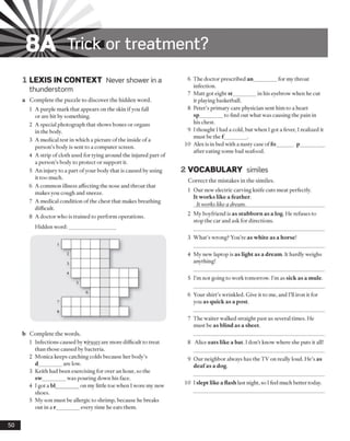 8A Trick or treatm ent?
1 LEXIS IN CONTEXT Never shower in a
thunderstorm
a Complete the puzzle to discover the hidden word.
1 A purple mark that appears on the skin ifyou fall
or are hit by something.
2 A special photograph that shows bones or organs
in the body.
3 A medical test in which a picture ofthe inside ofa
person’s body is sent to a computer screen.
4 A strip of cloth used for tying around the injured part of
a person’s body to protect or support it.
5 An injury to a part ofyour body that is caused by using
it too much.
6 A common illness affecting the nose and throat that
makes you cough and sneeze.
7 A medical condition of the chest that makes breathing
difficult.
8 A doctor who is trained to perform operations.
Hidden word:
b Complete the words.
1 Infections caused by viruses are more difficult to treat
than those caused by bacteria.
2 Monica keeps catching colds because her body’s
d_________are low.
3 Keith had been exercising for over an hour, so the
sw_________was pouring down his face.
4 I got a bl_________on my little toe when Iwore my new
shoes.
5 My son must be allergic to shrimp, because he breaks
out in a r_________every time he eats them.
6 The doctor prescribed an_________for my throat
infection.
7 Matt got eight st_________in his eyebrow when he cut
it playing basketball.
8 Peter’s primary care physician sent him to a heart
sp_________to find out what was causing the pain in
his chest.
9 I thought 1had a cold, but when I got a fever, 1realized it
must be the f ________.
10 Alex is in bed with a nasty case offo______ p_________
after eating some bad seafood.
2 VOCABULARY similes
Correct the mistakes in the similes.
1 Our new electric carving knife cuts meat perfectly.
It works like a feather.
It works like a dream.______________________________
2 My boyfriend is as stubborn as a log. He refuses to
stop the car and ask for directions.
3 What’s wrong? You’re as white as a horse!
4 My new laptop is as light as a dream. It hardly weighs
anything!
5 I’m not going to work tomorrow. I’m as sick as a mule.
6 Your shirt’s wrinkled. Give it to me, and I’ll iron it for
you as quick as a post.
7 The waiter walked straight past us several times. He
must be as blind as a sheet.
8 Alice eats like a bat. I don’t know where she puts it all!
9 Our neighbor always has the TV on really loud. He’s as
deafas a dog.
10 I slept like a flash last night, so I feel much better today.
50
 