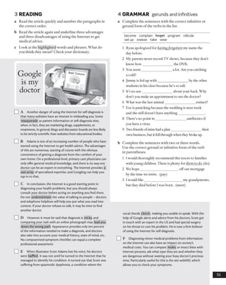 3 READING 4 GRAMMAR gerunds and infinitives
a Read the article quickly and number the paragraphs in
the correct order.
b Read the article again and underline three advantages
and three disadvantages of using the Internet to get
medical advice.
c Look at the highlighted words and phrases. What do
you think they mean? Check your dictionary.
a Complete the sentences with the correct infinitive or
gerund form of the verbs in the list.
become complain forget program ridicule
set up sneeze take wear
Google
is my
doctor
I I A Another danger of using the Internet for self-diagnosis is
that many websites have an interest in misleading you. Some
masquerade as patient information or self-diagnosis sites,
when, in fact, they are marketing drugs, supplements, or
treatments. In general, blogs and discussion boards are less likely
to bestrictly scientific than websites from educational bodies.
] B Adams is one of an increasing number of people who have
started using the Internet to get health advice. The advantages
of this are numerous, starting ofcourse with the obvious
convenience ofgetting a diagnosis from the comfort of your
own home. On a professional level, primary care physicians can
only offer general medical knowledge, and there is no way one
doctor can be an expert in everything. The Internet provides a
vast array of specialized expertise, and Googling can help you
tap in to that.
] C In conclusion, the Internet is a good starting point in
diagnosing your health problems, but you should always
consult your doctor before acting on anything you find there.
Do not underestimate the value of talking to people - doctors
and telephone helplines will help you put what you read into
context. If your doctor refuses to talk, it may be time to find
another doctor.
I I D However, it must be said that diagnosis is tricky, and
comparing your rash with an online photograph may lead you
down the wrong path. Appearance provides only ten percent
of the information needed to make a diagnosis, and doctors
also take into account your medical history, state of mind, etc.
No computerized symptom checklist can equal a complete
professional assessment.
I I E When illustrator Scott Adams lost his voice, his doctors
were baffled. It was not until he turned to the Internet that he
managed to identify his condition. It turned out that Scott was
suffering from spasmodic dysphonia, a condition where the
1 Ryan apologized for having forgotten my name the
day before.
2 My parents never record TV shows, because they don’t
know how__________________the DVR.
3 You seem__________________a lot. Are you catching
a cold?
4 Jimmy is fed up with__________________by the other
students in his class because he’s so tall.
5 It’s no use__________________about your back. Why
don’t you make an appointment to see the doctor?
6 What was the last animal__________________extinct?
7 Eve is panicking because the wedding is next week
and she still doesn’t have anything_______________ .
8 There’s no point in__________________antibiotics if
you have a virus.
9 Two friends ofmine had a plan_________________ their
own business, but it fell throughwhen they broke up.
b Complete the sentences with two or three words.
Use the correct gerund or infinitive form of the verb
in parentheses.
1 Iwould thoroughly recommend this resort to families
with young children. There is plenty for them to do. (do)
2 We hope______________________ offour mortgage
by the time we retire, (pay)
3 I would like______________________ my grandparents,
but they died before I was born, (meet)
vocal chords clench, making you unable to speak. With the
help of Google alerts and advice from his doctors, Scott got
in touch with an expert in the US and had special surgery
on his throat to cure his problem. He is now a firm believer
of using the Internet for self-diagnosis.
] F Diagnosing minor medical problems from information
on the Internet can also have an impact on society’s
medical costs. You can compare moles or insect bites with
Internet pictures, ask what type they are and whether they
are dangerous without wasting your busy doctor's precious
time. Particularly useful for this is the site webMD, which
allows you to check your symptoms.
51
 