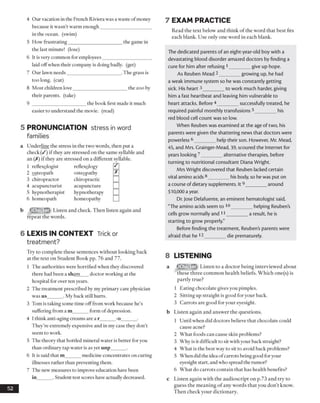 4 Our vacation in the French Riviera was a waste ofmoney
because it wasn’t warm enough_____________________
in the ocean, (swim)
5 How frustrating______________________ the game in
the last minute! (lose)
6 It is very common for employees____________________
laid offwhen their company is doing badly, (get)
7 Our lawn needs______________________ .The grass is
too long, (cut)
8 Most children love______________________ the zoo by
their parents, (take)
9 ______________________ the book first made it much
easier to understand the movie, (read)
5 PRONUNCIATION stress inword
families
a Underline the stress in the two words, then put a
check (/) if they are stressed on the same syllable and
an (X) if they are stressed on a different syllable.
1 reflexologist reflexology 0
2 osteopath osteopathy L*J
3 chiropractor chiropractic □4 acupuncturist acupuncture □5 hypnotherapist hypnotherapy □6 homeopath homeopathy □
b Listen and check. Then listen again and
repeat the words.
6 LEXIS IN CONTEXT Trick or
treatment?
Try to complete these sentences without looking back
at the text on Student Book pp. 76 and 77.
1 The authorities were horrified when they discovered
there had been a sham doctor working at the
hospital for over ten years.
2 The treatment prescribed by my primary care physician
was us______ . My back still hurts.
3 Tom is taking some time off from work because he’s
suffering from a m_______form of depression.
4 I think anti-aging creams are a r______ -o______ .
They’re extremely expensive and in my case they don’t
seem to work.
5 The theory that bottled mineral water is better for you
than ordinary tap water is as yet unp______ .
6 It is said that m______ medicine concentrates on curing
illnesses rather than preventing them.
7 The new measures to improve education have been
in______ . Student test scores have actually decreased.
52
7 EXAM PRACTICE
Read the text below and think of the word that best fits
each blank. Use only one word in each blank.
The dedicated parents of an eight-year-old boy with a
devastating blood disorder amazed doctors by finding a
cure for him after refusing 1_________give up hope.
As Reuben Mead 2_________growing up, he had
a weak immune system so he was constantly getting
sick. His heart 3_________to work much harder, giving
him a fast heartbeat and leaving him vulnerable to
heart attacks. Before 4 _________successfully treated, he
required painful monthly transfusions 5_________his
red blood cell count was so low.
When Reuben was examined at the age of two, his
parents were given the shattering news that doctors were
powerless 6_________help their son. However, Mr. Mead,
45, and Mrs. Grainger-Mead, 39, scoured the Internet for
years looking 7_________alternative therapies, before
turning to nutritional consultant Diana Wright.
Mrs Wright discovered that Reuben lacked certain
vital amino acids8________ his body, so he was put on
a course of dietary supplements. It9_________around
$10,000 a year.
Dr. Jose Delafuente, an eminent hematologist said,
"The amino acids seem to 10_________helping Reuben's
cells grow normally and 11_________a result, he is
starting to grow properly."
Before finding the treatment, Reubens parents were
afraid that he 12_________die prematurely.
8 LISTENING
a (SSEjCS) Listen to a doctor being interviewed about
these three common health beliefs. Which one(s) is
partly true?
1 Eating chocolate gives you pimples.
2 Sitting up straight is good for your back.
3 Carrots are good for your eyesight.
b Listen again and answer the questions.
1 Until when did doctors believe that chocolate could
cause acne?
2 What foods can cause skin problems?
3 Why is it difficult to sit with your back straight?
4 What is the best way to sit to avoid back problems?
5 When did the idea ofcarrots being good foryour
eyesight start, and who spread the rumor?
6 What do carrots contain that has health benefits?
c Listen again with the audioscript on p.73 and try to
guess the meaning of any words that you don’t know.
Then check your dictionary.
 